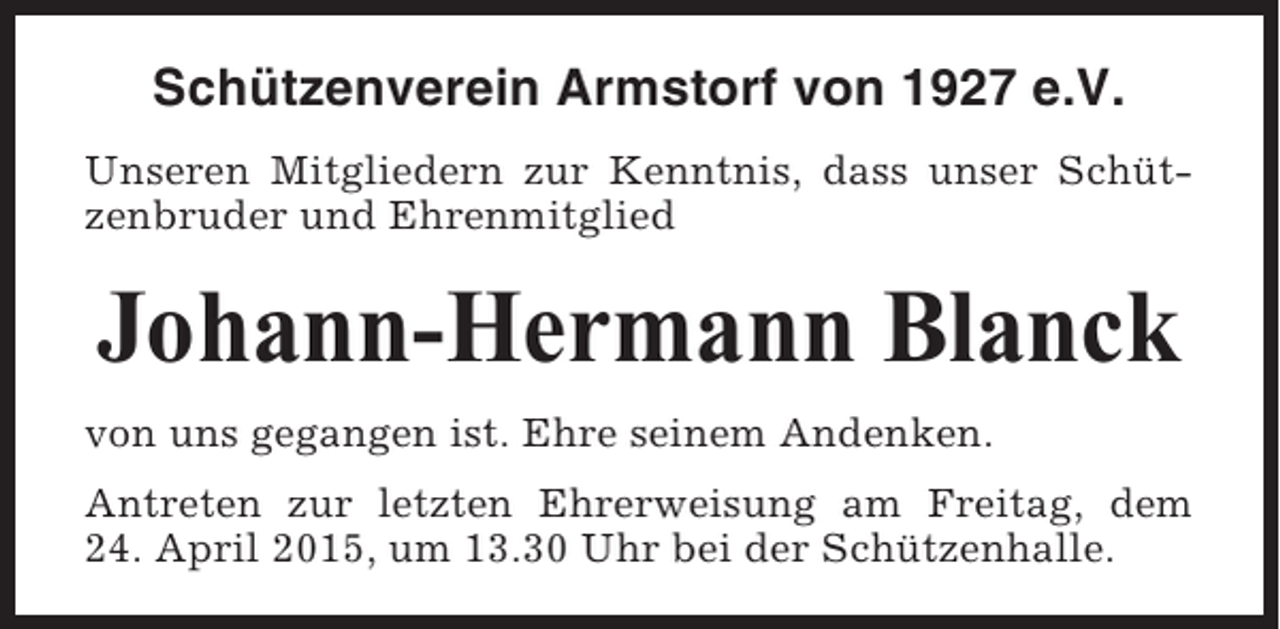 <p>Schützenverein Armstorf von 1927 e.V.<br />Unseren Mitgliedern zur Kenntnis, dass unser Schützenbruder und Ehrenmitglied</p><p>Johann-Hermann Blanck<br />von uns gegangen ist. Ehre seinem Andenken.<br />Antreten zur letzten Ehrerweisung am Freitag, dem<br />24. April 2015, um 13.30 Uhr bei der Schützenhalle.</p>