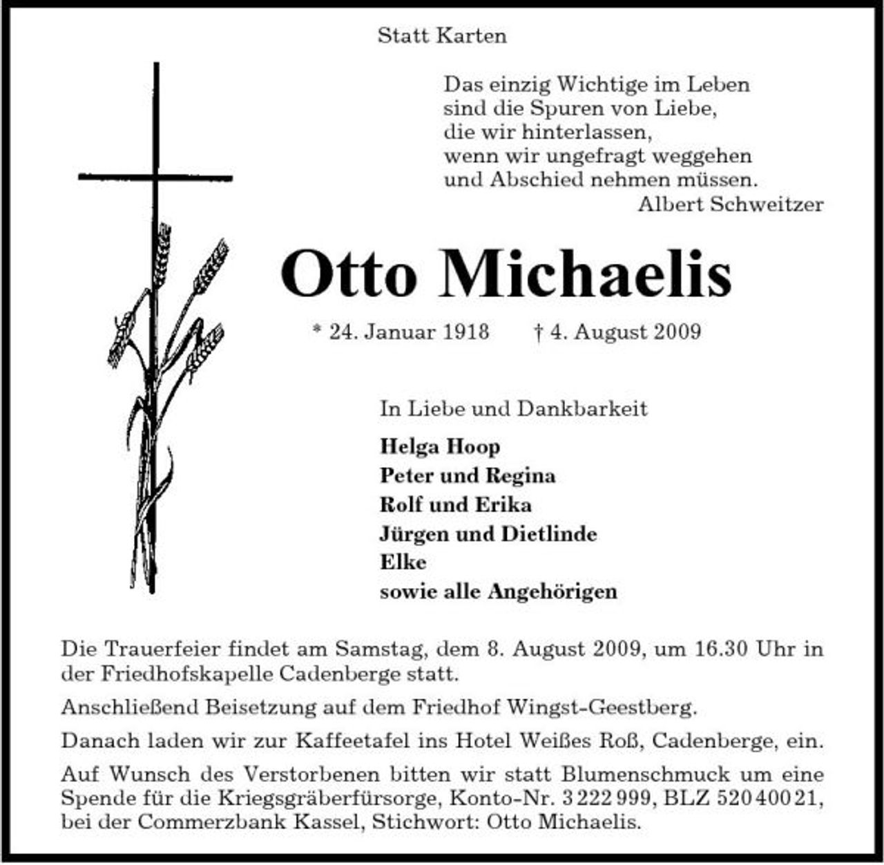 <p>Statt Karten Das einzig Wichtige im Leben sind die Spuren von Liebe, die wir hinterlassen, wenn wir ungefragt weggehen und Abschied nehmen müssen. Albert Schweitzer</p><p>Otto Michaelis<br />* 24. Januar 1918 † 4. August 2009 In Liebe und Dankbarkeit Helga Hoop Peter und Regina Rolf und Erika Jürgen und Dietlinde Elke sowie alle Angehörigen Die Trauerfeier findet am Samstag, dem 8. August 2009, um 16.30 Uhr in der Friedhofskapelle Cadenberge statt. Anschließend Beisetzung auf dem Friedhof Wingst-Geestberg. Danach laden wir zur Kaffeetafel ins Hotel Weißes Roß, Cadenberge, ein. Auf Wunsch des Verstorbenen bitten wir statt Blumenschmuck um eine Spende für die Kriegsgräberfürsorge, Konto-Nr. 3 222 999, BLZ 520 400 21, bei der Commerzbank Kassel, Stichwort: Otto Michaelis.</p>