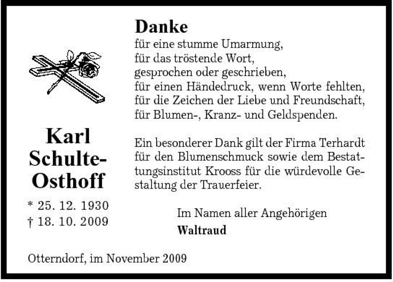 <p>Danke<br />für eine stumme Umarmung, für das tröstende Wort, gesprochen oder geschrieben, für einen Händedruck, wenn Worte fehlten, für die Zeichen der Liebe und Freundschaft, für Blumen-, Kranz- und Geldspenden.</p><p>Karl SchulteOsthoff<br />* 25. 12. 1930 † 18. 10. 2009</p><p>Ein besonderer Dank gilt der Firma Terhardt für den Blumenschmuck sowie dem Bestattungsinstitut Krooss für die würdevolle Gestaltung der Trauerfeier. Im Namen aller Angehörigen Waltraud</p><p>Otterndorf, im November 2009</p>