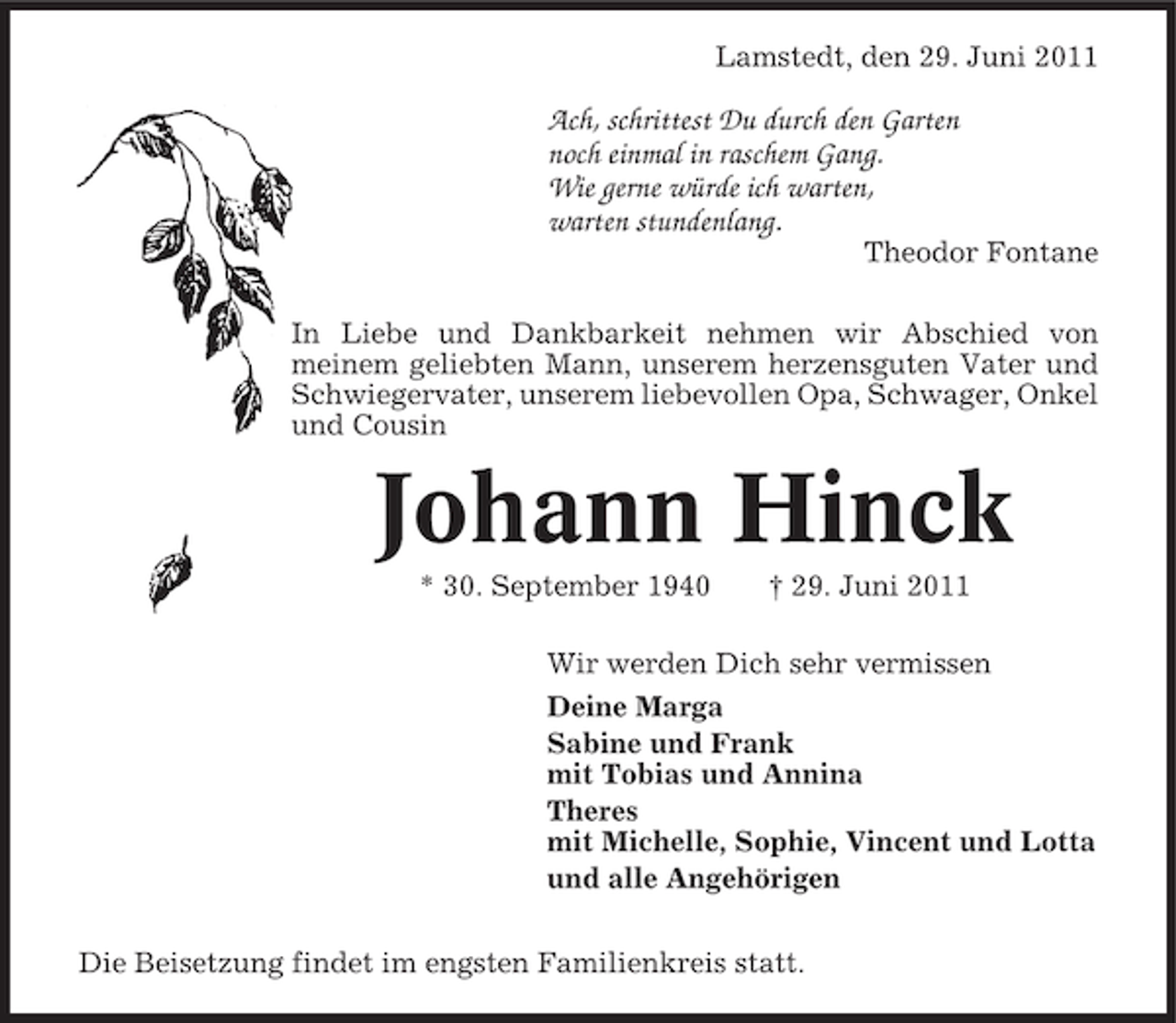 <p>Lamstedt, den 29. Juni 2011</p><p>Ach, schrittest Du durch den Garten<br />noch einmal in raschem Gang.<br />Wie gerne würde ich warten,<br />warten stundenlang.<br />Theodor Fontane<br />In Liebe und Dankbarkeit nehmen wir Abschied von<br />meinem geliebten Mann, unserem herzensguten Vater und<br />Schwiegervater, unserem liebevollen Opa, Schwager, Onkel<br />und Cousin</p><p>Johann Hinck<br />* 30. September 1940</p><p>† 29. Juni 2011</p><p>Wir werden Dich sehr vermissen<br />Deine Marga<br />Sabine und Frank<br />mit Tobias und Annina<br />Theres<br />mit Michelle, Sophie, Vincent und Lotta<br />und alle Angehörigen<br />Die Beisetzung findet im engsten Familienkreis statt.</p>