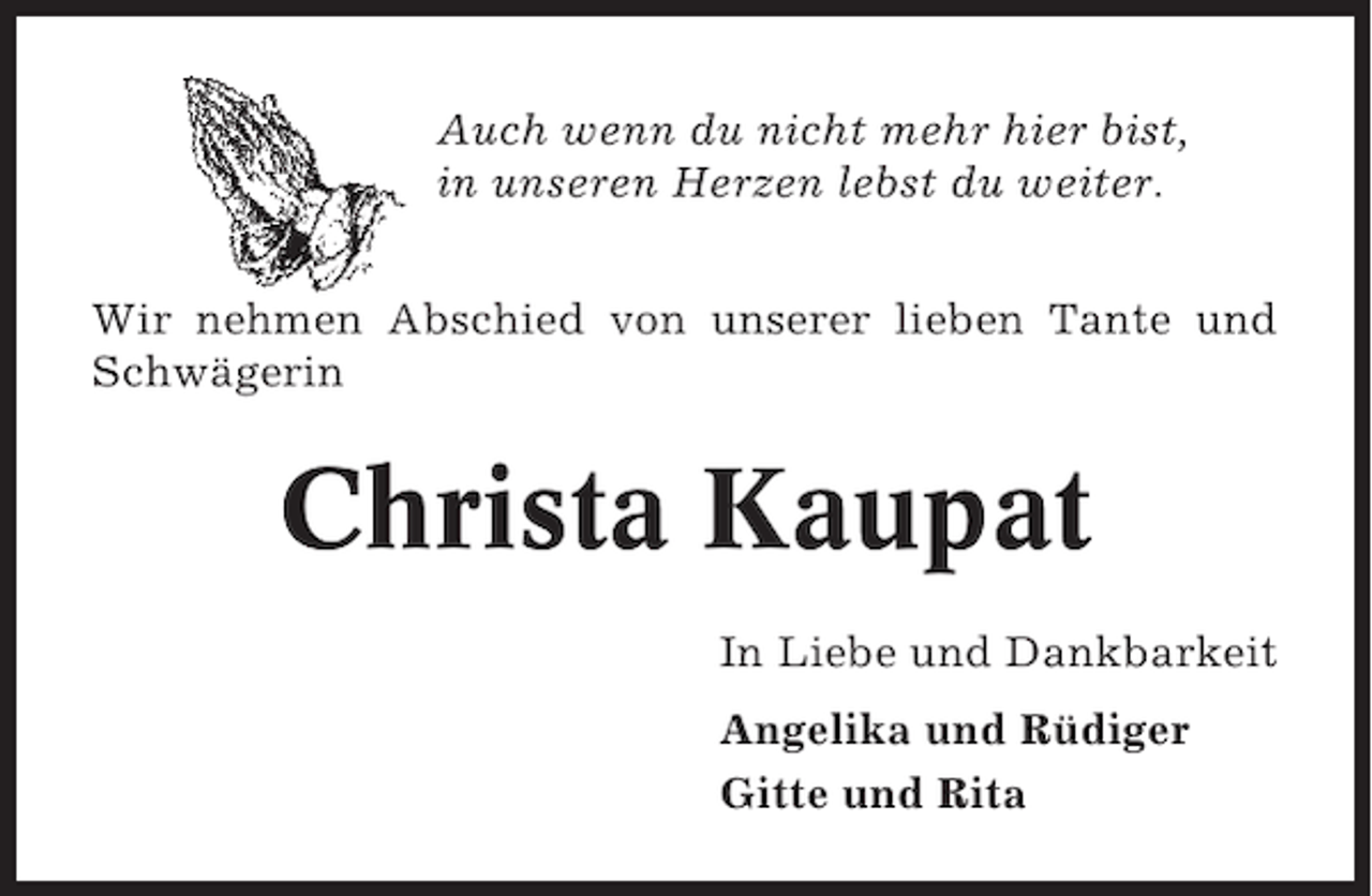 <p>Auch wenn du nicht mehr hier bist,<br />in unseren Herzen lebst du weiter.<br />Wir nehmen Abschied von unserer lieben Tante und<br />Schwägerin</p><p>Christa Kaupat<br />In Liebe und Dankbarkeit<br />Angelika und Rüdiger<br />Gitte und Rita</p>