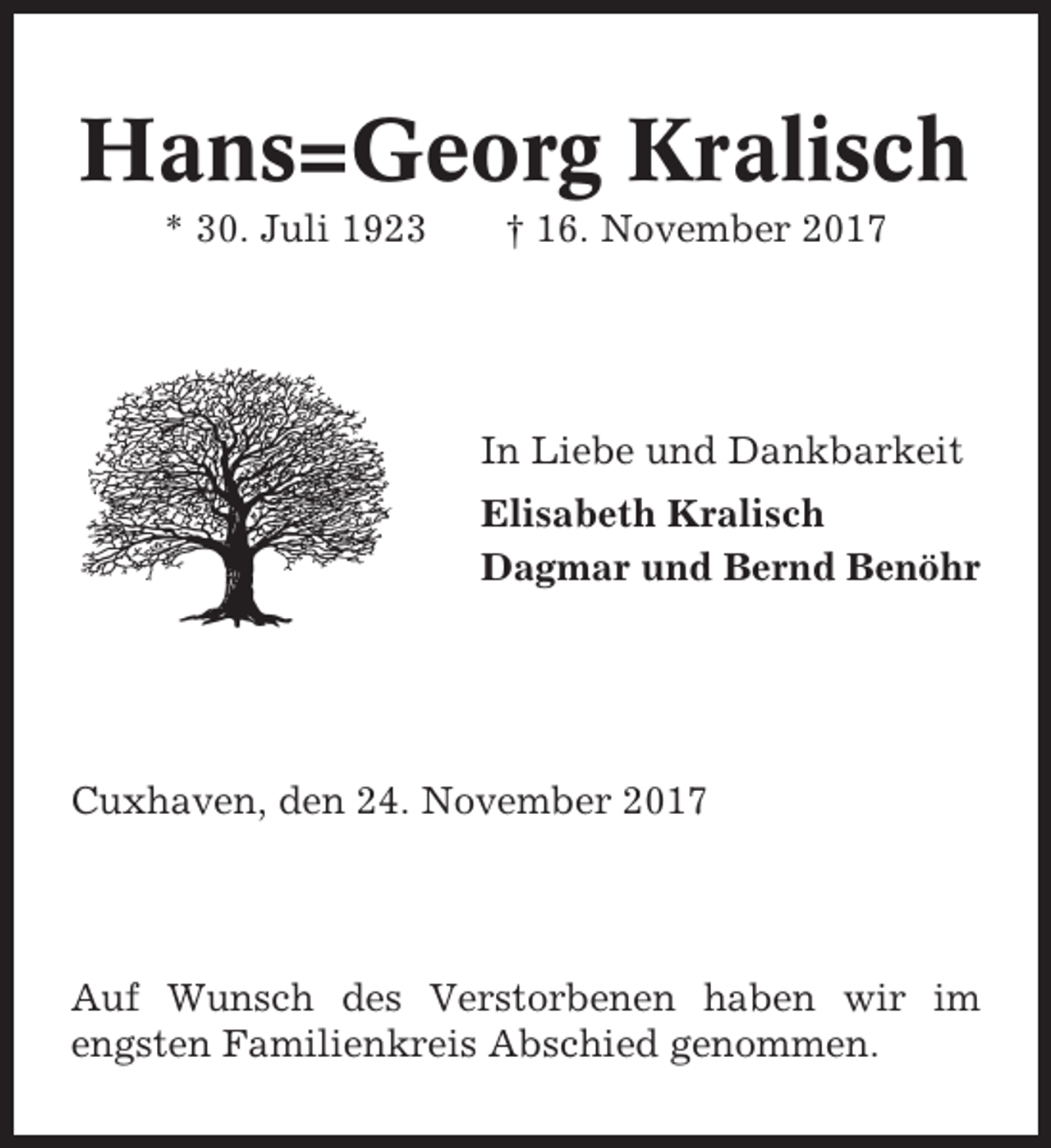 <p>Hans=Georg Kralisch<br />* 30. Juli 1923</p><p>† 16. November 2017</p><p>In Liebe und Dankbarkeit<br />Elisabeth Kralisch<br />Dagmar und Bernd Benöhr</p><p>Cuxhaven, den 24. November 2017</p><p>Auf Wunsch des Verstorbenen haben wir im<br />engsten Familienkreis Abschied genommen.</p>