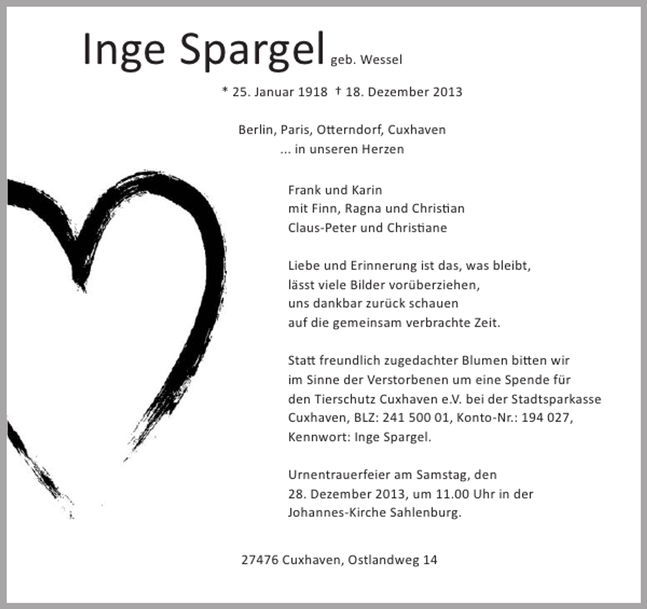 <p>Inge Spargel</p><p>geb. Wessel</p><p>* 25. Januar 1918 † 18. Dezember 2013<br />Berlin, Paris, Otterndorf, Cuxhaven<br />... in unseren Herzen<br />Frank und Karin<br />mit Finn, Ragna und Christian<br />Claus-Peter und Christiane<br />Liebe und Erinnerung ist das, was bleibt,<br />lässt viele Bilder vorüberziehen,<br />uns dankbar zurück schauen<br />auf die gemeinsam verbrachte Zeit.<br />Statt freundlich zugedachter Blumen bitten wir<br />im Sinne der Verstorbenen um eine Spende für<br />den Tierschutz Cuxhaven e.V. bei der Stadtsparkasse<br />Cuxhaven, BLZ: 241 501, Konto-Nr.: 194 027,<br />Kennwort: Inge Spargel.<br />Urnentrauerfeier am Samstag, den<br />28. Dezember 2013, um 11.00 Uhr in der<br />Johannes-Kirche Sahlenburg.<br />27476 Cuxhaven, Ostlandweg 14</p>
