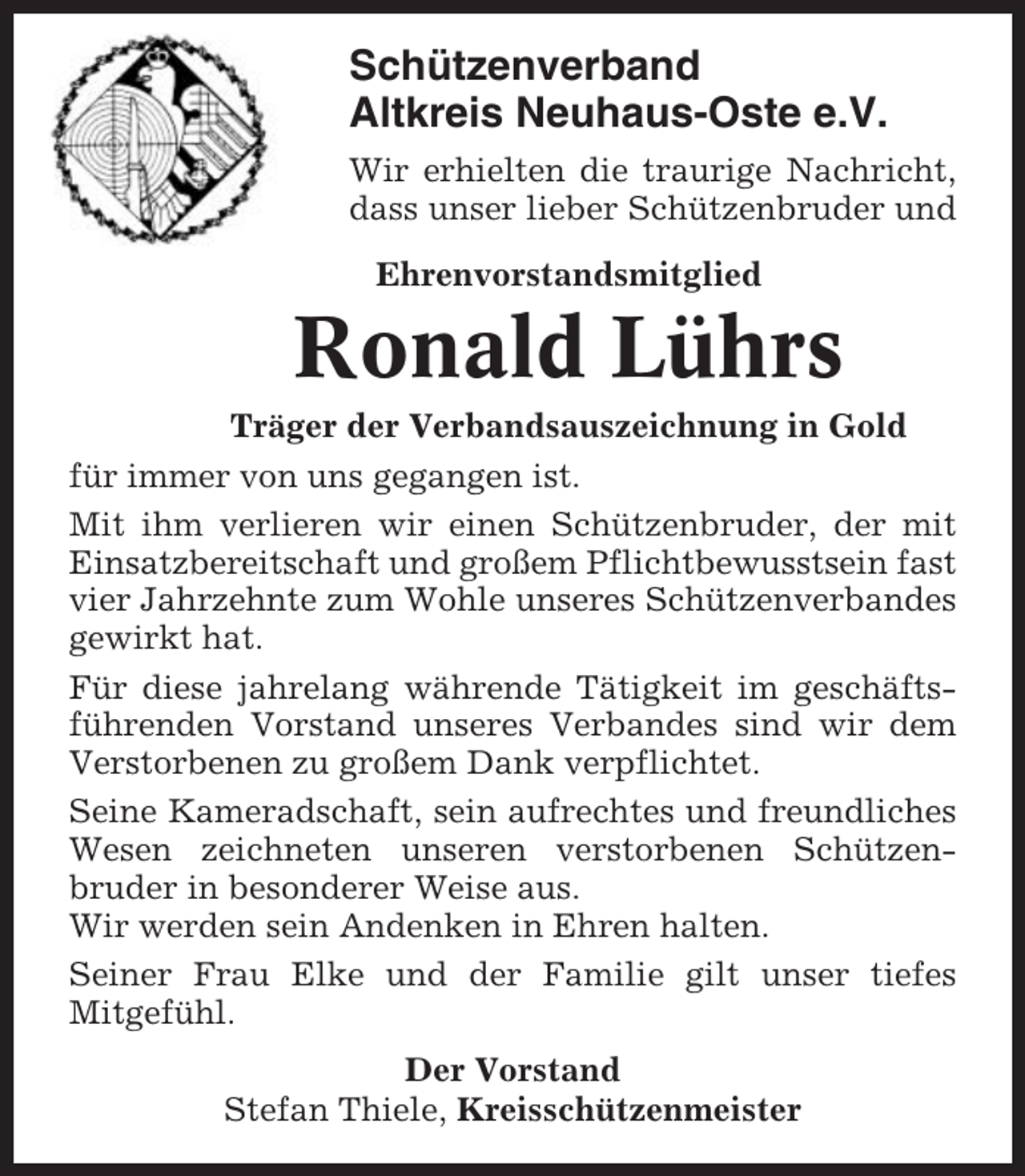 <p>Schützenverband<br />Altkreis Neuhaus-Oste e.V.<br />Wir erhielten die traurige Nachricht,<br />dass unser lieber Schützenbruder und<br />Ehrenvorstandsmitglied</p><p>Ronald Lührs<br />Träger der Verbandsauszeichnung in Gold<br />für immer von uns gegangen ist.<br />Mit ihm verlieren wir einen Schützenbruder, der mit<br />Einsatzbereitschaft und großem Pflichtbewusstsein fast<br />vier Jahrzehnte zum Wohle unseres Schützenverbandes<br />gewirkt hat.<br />Für diese jahrelang währende Tätigkeit im geschäftsführenden Vorstand unseres Verbandes sind wir dem<br />Verstorbenen zu großem Dank verpflichtet.<br />Seine Kameradschaft, sein aufrechtes und freundliches<br />Wesen zeichneten unseren verstorbenen Schützenbruder in besonderer Weise aus.<br />Wir werden sein Andenken in Ehren halten.<br />Seiner Frau Elke und der Familie gilt unser tiefes<br />Mitgefühl.<br />Der Vorstand<br />Stefan Thiele, Kreisschützenmeister</p>