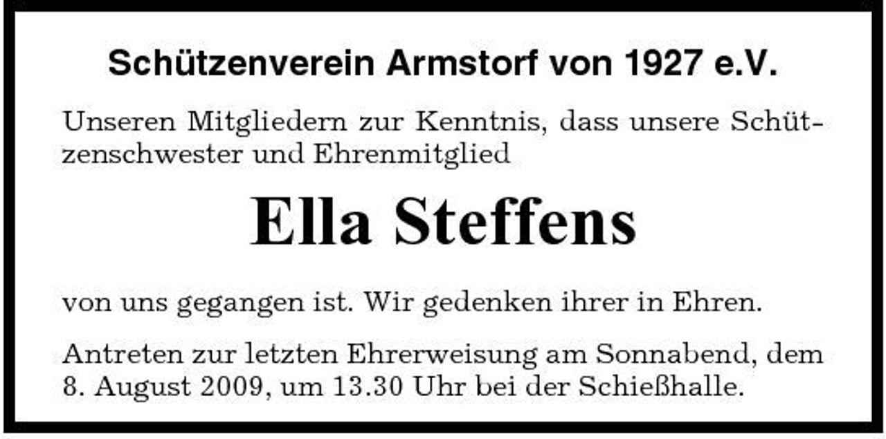 <p>Schützenverein Armstorf von 1927 e.V.<br />Unseren Mitgliedern zur Kenntnis, dass unsere Schützenschwester und Ehrenmitglied</p><p>Ella Steffens<br />von uns gegangen ist. Wir gedenken ihrer in Ehren. Antreten zur letzten Ehrerweisung am Sonnabend, dem 8. August 2009, um 13.30 Uhr bei der Schießhalle.</p>