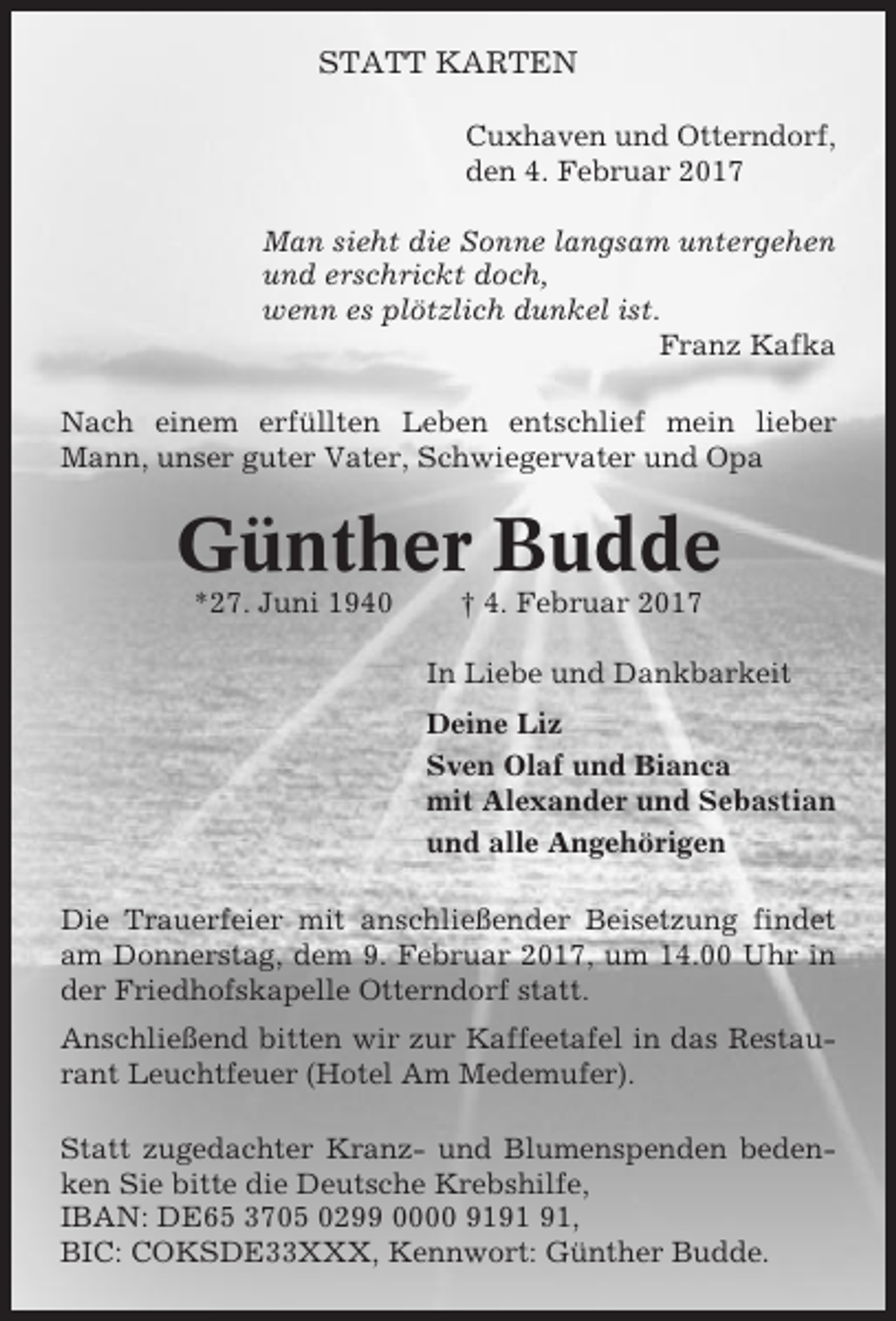 <p>STATT KARTEN<br />Cuxhaven und Otterndorf,<br />den 4. Februar 2017<br />Man sieht die Sonne langsam untergehen<br />und erschrickt doch,<br />wenn es plötzlich dunkel ist.<br />Franz Kafka<br />Nach einem erfüllten Leben entschlief mein lieber<br />Mann, unser guter Vater, Schwiegervater und Opa</p><p>Günther Budde<br />*27. Juni 1940</p><p>† 4. Februar 2017<br />In Liebe und Dankbarkeit<br />Deine Liz<br />Sven Olaf und Bianca<br />mit Alexander und Sebastian<br />und alle Angehörigen</p><p>Die Trauerfeier mit anschließender Beisetzung findet<br />am Donnerstag, dem 9. Februar 2017, um 14.00 Uhr in<br />der Friedhofskapelle Otterndorf statt.<br />Anschließend bitten wir zur Kaffeetafel in das Restaurant Leuchtfeuer (Hotel Am Medemufer).<br />Statt zugedachter Kranz- und Blumenspenden bedenken Sie bitte die Deutsche Krebshilfe,<br />IBAN: DE65 3705 0299 0000 91,<br />BIC: COKSDE33XXX, Kennwort: Günther Budde.</p>