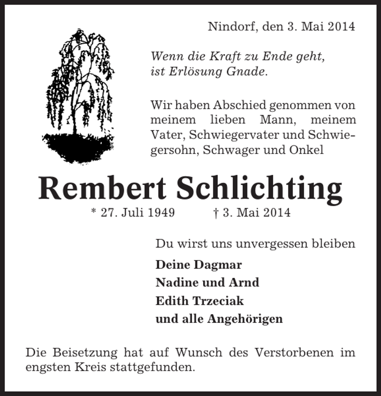 <p>Nindorf, den 3. Mai 2014<br />Wenn die Kraft zu Ende geht,<br />ist Erlösung Gnade.<br />Wir haben Abschied genommen von<br />meinem lieben Mann, meinem<br />Vater, Schwiegervater und Schwiegersohn, Schwager und Onkel</p><p>Rembert Schlichting<br />* 27. Juli 1949</p><p>† 3. Mai 2014</p><p>Du wirst uns unvergessen bleiben<br />Deine Dagmar<br />Nadine und Arnd<br />Edith Trzeciak<br />und alle Angehörigen<br />Die Beisetzung hat auf Wunsch des Verstorbenen im<br />engsten Kreis stattgefunden.</p>