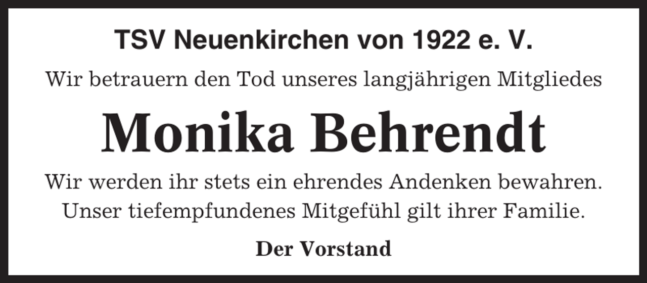 <p>TSV Neuenkirchen von 1922 e. V.<br />Wir betrauern den Tod unseres langjährigen Mitgliedes</p><p>Monika Behrendt<br />Wir werden ihr stets ein ehrendes Andenken bewahren.<br />Unser tiefempfundenes Mitgefühl gilt ihrer Familie.<br />Der Vorstand</p>