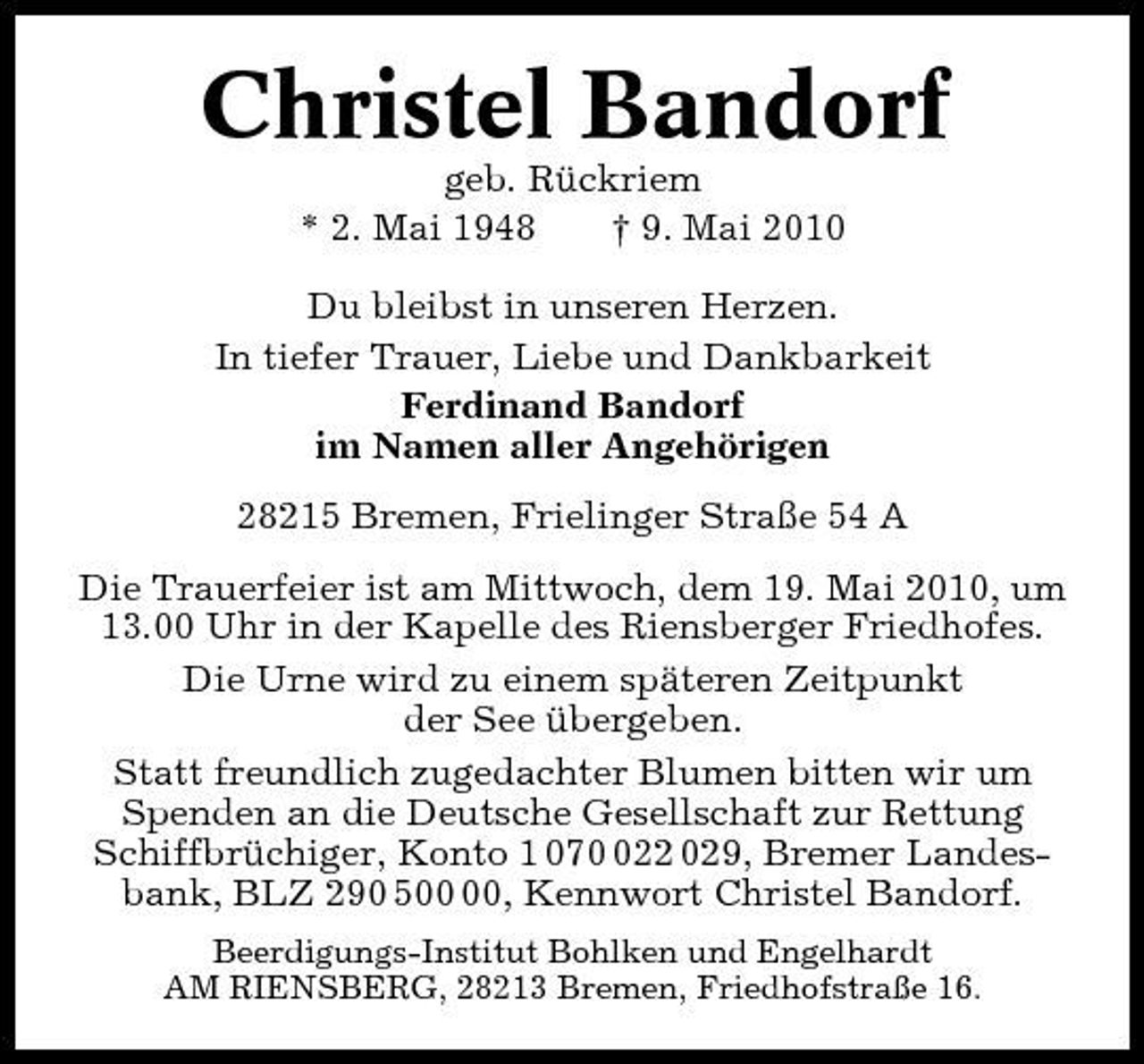 <p>Christel Bandorf<br />geb. Rückriem * 2. Mai 1948 † 9. Mai 2010 Du bleibst in unseren Herzen. In tiefer Trauer, Liebe und Dankbarkeit Ferdinand Bandorf im Namen aller Angehörigen 28215 Bremen, Frielinger Straße 54 A Die Trauerfeier ist am Mittwoch, dem 19. Mai 2010, um 13.00 Uhr in der Kapelle des Riensberger Friedhofes. Die Urne wird zu einem späteren Zeitpunkt der See übergeben. Statt freundlich zugedachter Blumen bitten wir um Spenden an die Deutsche Gesellschaft zur Rettung Schiffbrüchiger, Konto 1 0722 029, Bremer Landesbank, BLZ 290 5, Kennwort Christel Bandorf.<br />Beerdigungs-Institut Bohlken und Engelhardt AM RIENSBERG, 28213 Bremen, Friedhofstraße 16.</p>