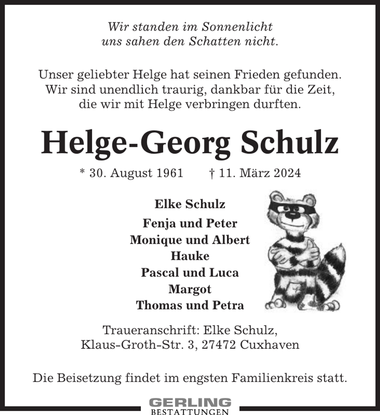 <p>Wir standen im Sonnenlicht<br />uns sahen den Schatten nicht.<br />Unser geliebter Helge hat seinen Frieden gefunden.<br />Wir sind unendlich traurig, dankbar für die Zeit,<br />die wir mit Helge verbringen durften.</p><p>Helge-Georg Schulz<br />* 30. August 1961</p><p>† 11. März 2024</p><p>Elke Schulz<br />Fenja und Peter<br />Monique und Albert<br />Hauke<br />Pascal und Luca<br />Margot<br />Thomas und Petra<br />Traueranschrift: Elke Schulz,<br />Klaus-Groth-Str. 3, 27472 Cuxhaven<br />Die Beisetzung findet im engsten Familienkreis statt.</p>