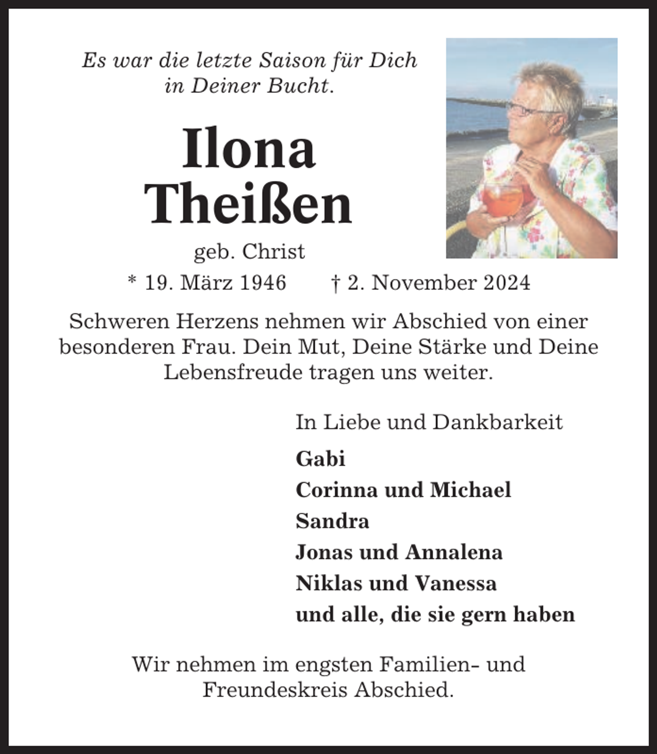 <p>Es war die letzte Saison für Dich<br />in Deiner Bucht.</p><p>Ilona<br />Theißen<br />geb. Christ<br />* 19. März 1946</p><p>† 2. November 2024</p><p>Schweren Herzens nehmen wir Abschied von einer<br />besonderen Frau. Dein Mut, Deine Stärke und Deine<br />Lebensfreude tragen uns weiter.<br />In Liebe und Dankbarkeit<br />Gabi<br />Corinna und Michael<br />Sandra<br />Jonas und Annalena<br />Niklas und Vanessa<br />und alle, die sie gern haben<br />Wir nehmen im engsten Familien- und<br />Freundeskreis Abschied.</p>
