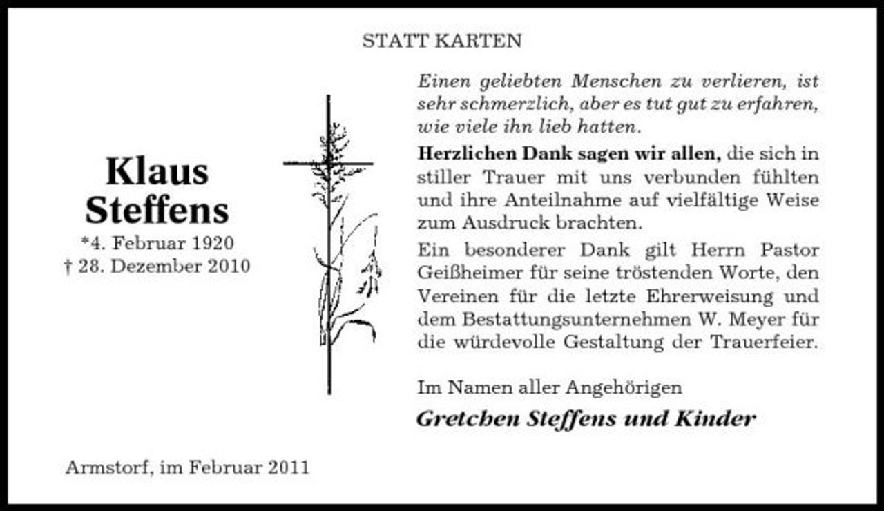 <p>STATT KARTEN Einen geliebten Menschen zu verlieren, ist sehr schmerzlich, aber es tut gut zu erfahren, wie viele ihn lieb hatten. Herzlichen Dank sagen wir allen, die sich in stiller Trauer mit uns verbunden fühlten und ihre Anteilnahme auf vielfältige Weise zum Ausdruck brachten. Ein besonderer Dank gilt Herrn Pastor Geißheimer für seine tröstenden Worte, den Vereinen für die letzte Ehrerweisung und dem Bestattungsunternehmen W. Meyer für die würdevolle Gestaltung der Trauerfeier. Im Namen aller Angehörigen</p><p>Klaus Steffens<br />*4. Februar 1920 † 28. Dezember 2010</p><p>Gretchen Steffens und Kinder<br />Armstorf, im Februar 2011</p>