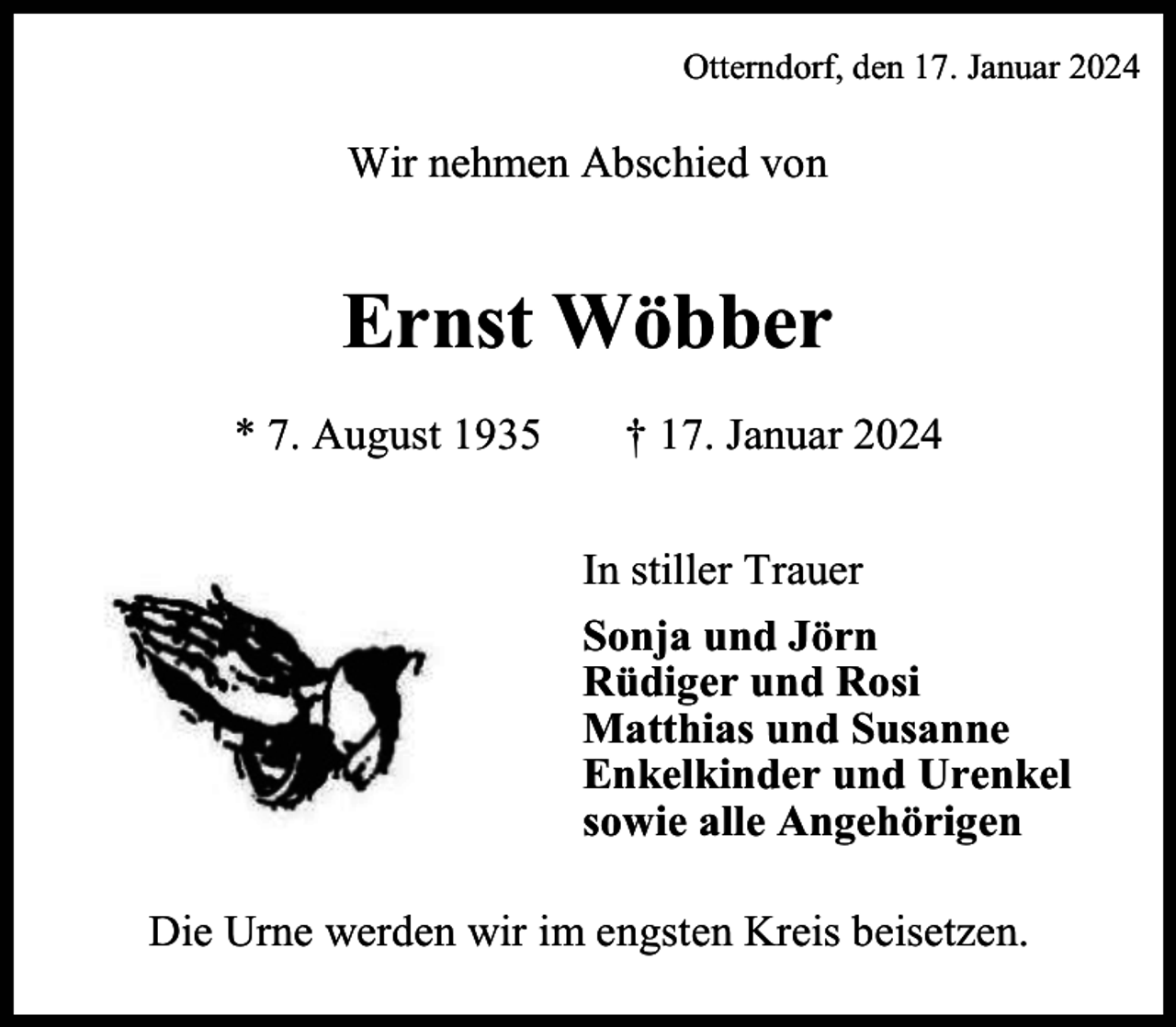 <p>Otterndorf, den 17. Januar 2024</p><p>Wir nehmen Abschied von</p><p>Ernst Wöbber<br />* 7. August 1935</p><p>† 17. Januar 2024<br />In stiller Trauer<br />Sonja und Jörn<br />Rüdiger und Rosi<br />Matthias und Susanne<br />Enkelkinder und Urenkel<br />sowie alle Angehörigen</p><p>Die Urne werden wir im engsten Kreis beisetzen.</p>