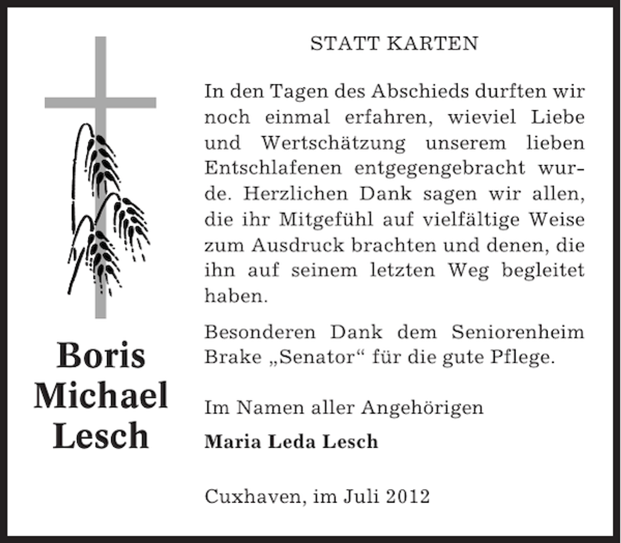 <p>STATT KARTEN<br />In den Tagen des Abschieds durften wir<br />noch einmal erfahren, wieviel Liebe<br />und Wertschätzung unserem lieben<br />Entschlafenen entgegengebracht wurde. Herzlichen Dank sagen wir allen,<br />die ihr Mitgefühl auf vielfältige Weise<br />zum Ausdruck brachten und denen, die<br />ihn auf seinem letzten Weg begleitet<br />haben.</p><p>Boris<br />Michael<br />Lesch</p><p>Besonderen Dank dem Seniorenheim<br />Brake „Senator“ für die gute Pflege.<br />Im Namen aller Angehörigen<br />Maria Leda Lesch<br />Cuxhaven, im Juli 2012</p>