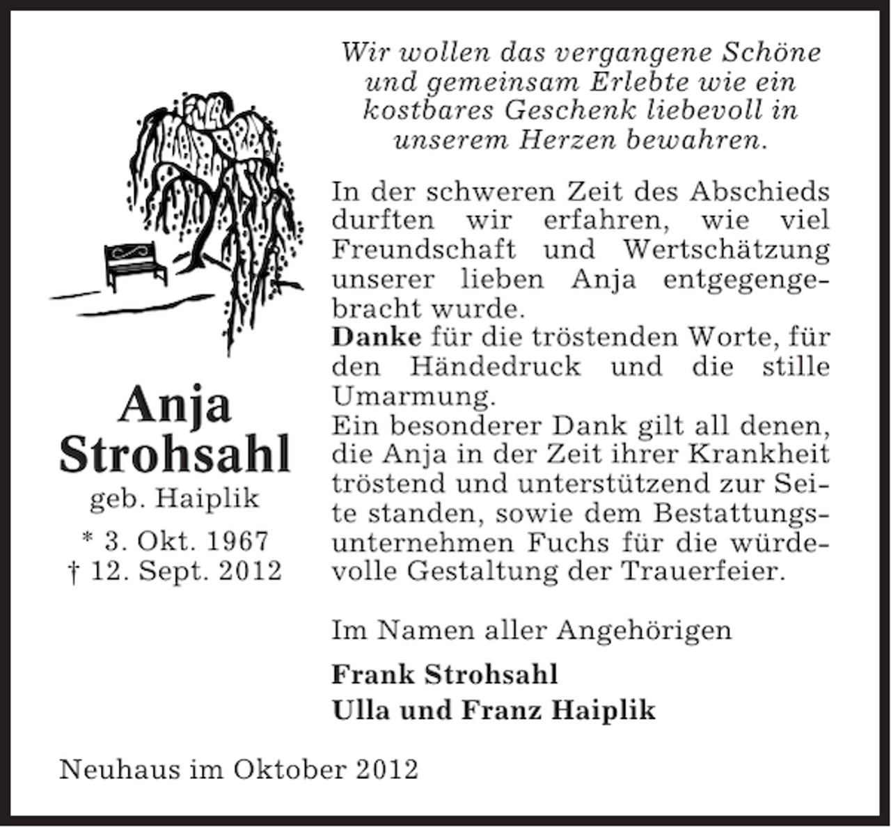 <p>Wir wollen das vergangene Schöne<br />und gemeinsam Erlebte wie ein<br />kostbares Geschenk liebevoll in<br />unserem Herzen bewahren.</p><p>Anja<br />Strohsahl<br />geb. Haiplik<br />* 3. Okt. 1967<br />† 12. Sept. 2012</p><p>In der schweren Zeit des Abschieds<br />durften wir erfahren, wie viel<br />Freundschaft und Wertschätzung<br />unserer lieben Anja entgegengebracht wurde.<br />Danke für die tröstenden Worte, für<br />den Händedruck und die stille<br />Umarmung.<br />Ein besonderer Dank gilt all denen,<br />die Anja in der Zeit ihrer Krankheit<br />tröstend und unterstützend zur Seite standen, sowie dem Bestattungsunternehmen Fuchs für die würdevolle Gestaltung der Trauerfeier.<br />Im Namen aller Angehörigen<br />Frank Strohsahl<br />Ulla und Franz Haiplik</p><p>Neuhaus im Oktober 2012</p>