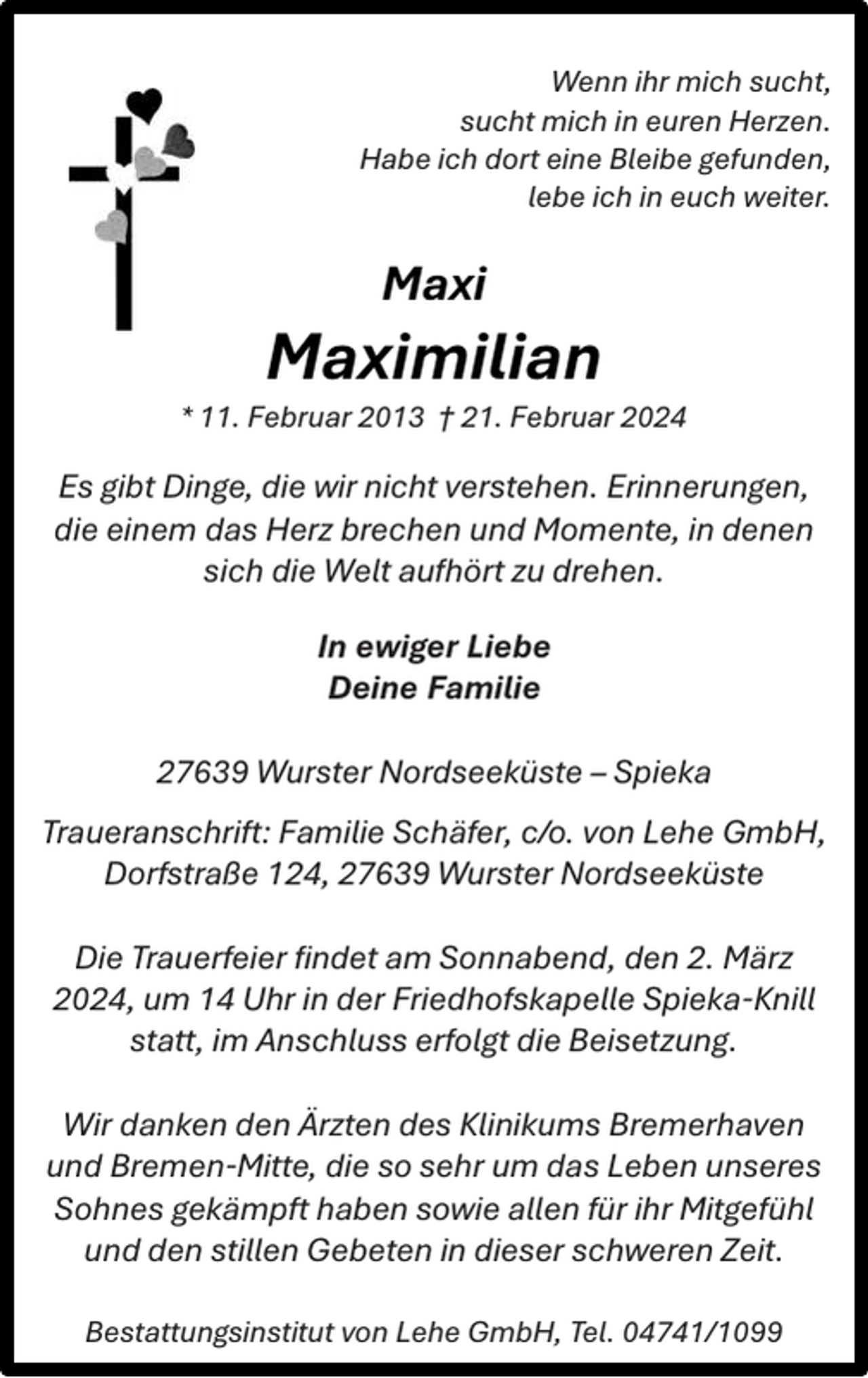 <p>Wenn ihr mich sucht,<br />sucht mich in euren Herzen.<br />Habe ich dort eine Bleibe gefunden,<br />lebe ich in euch weiter.</p><p>Maxi</p><p>Maximilian</p><p>* 11. Februar 2013 † 21. Februar 2024</p><p>Es gibt Dinge, die wir nicht verstehen. Erinnerungen,<br />die einem das Herz brechen und Momente, in denen<br />sich die Welt aufhört zu drehen.<br />In ewiger Liebe<br />Deine Familie<br />27639 Wurster Nordseeküste – Spieka<br />Traueranschrift: Familie Schäfer, c/o. von Lehe GmbH,<br />Dorfstraße 124, 27639 Wurster Nordseeküste<br />Die Trauerfeier ﬁndet am Sonnabend, den 2. März<br />2024, um 14 Uhr in der Friedhofskapelle Spieka-Knill<br />statt, im Anschluss erfolgt die Beisetzung.<br />Wir danken den Ärzten des Klinikums Bremerhaven<br />und Bremen-Mitte, die so sehr um das Leben unseres<br />Sohnes gekämpft haben sowie allen für ihr Mitgefühl<br />und den stillen Gebeten in dieser schweren Zeit.<br />Bestattungsinstitut von Lehe GmbH, Tel. 04741/1099</p>