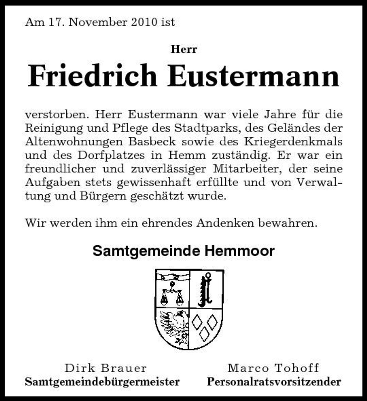 <p>Am 17. November 2010 ist Herr</p><p>Friedrich Eustermann<br />verstorben. Herr Eustermann war viele Jahre für die Reinigung und Pflege des Stadtparks, des Geländes der Altenwohnungen Basbeck sowie des Kriegerdenkmals und des Dorfplatzes in Hemm zuständig. Er war ein freundlicher und zuverlässiger Mitarbeiter, der seine Aufgaben stets gewissenhaft erfüllte und von Verwaltung und Bürgern geschätzt wurde. Wir werden ihm ein ehrendes Andenken bewahren.</p><p>Samtgemeinde Hemmoor</p><p>Dirk Brauer Samtgemeindebürgermeister</p><p>Marco Tohoff Personalratsvorsitzender</p>