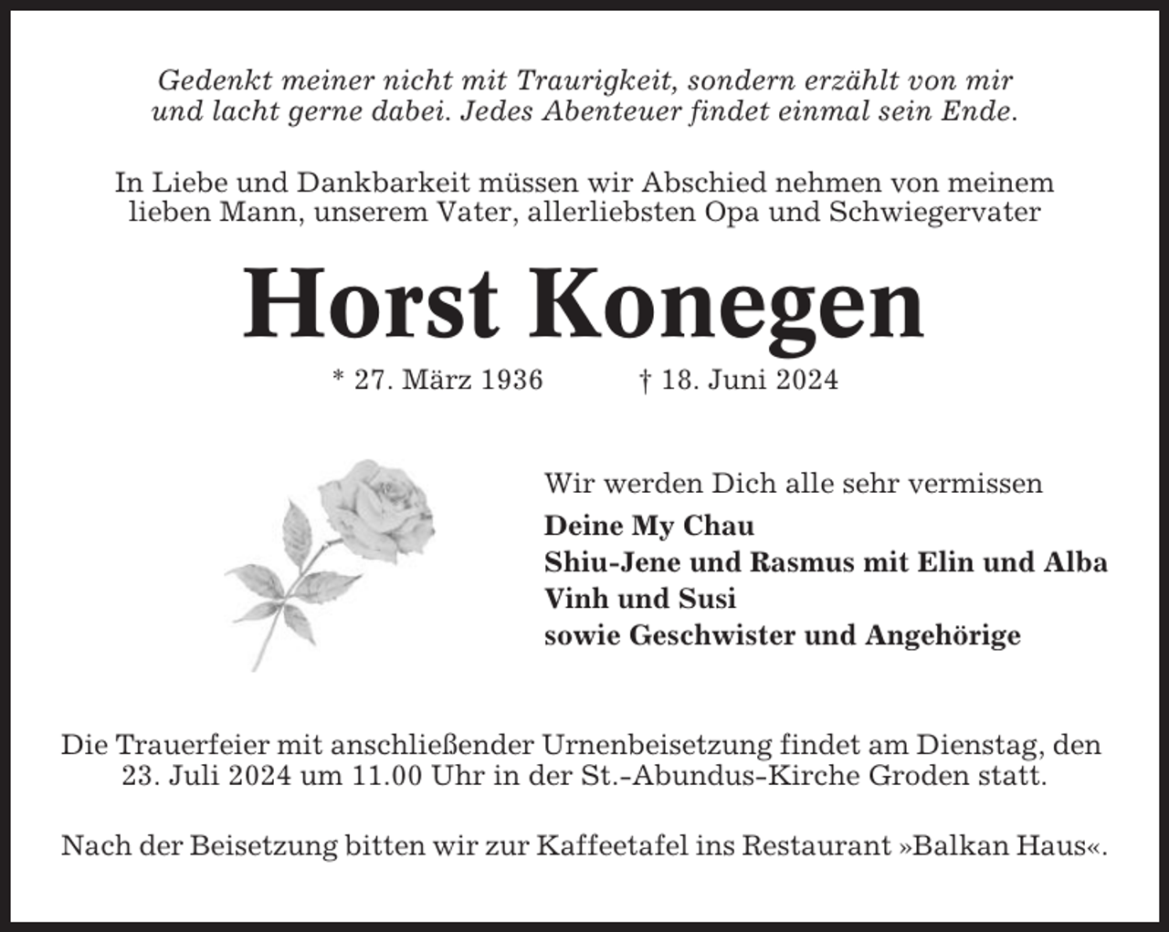 <p>Gedenkt meiner nicht mit Traurigkeit, sondern erzählt von mir<br />und lacht gerne dabei. Jedes Abenteuer findet einmal sein Ende.<br />In Liebe und Dankbarkeit müssen wir Abschied nehmen von meinem<br />lieben Mann, unserem Vater, allerliebsten Opa und Schwiegervater</p><p>Horst Konegen<br />* 27. März 1936</p><p>† 18. Juni 2024</p><p>Wir werden Dich alle sehr vermissen<br />Deine My Chau<br />Shiu-Jene und Rasmus mit Elin und Alba<br />Vinh und Susi<br />sowie Geschwister und Angehörige</p><p>Die Trauerfeier mit anschließender Urnenbeisetzung findet am Dienstag, den<br />23. Juli 2024 um 11.00 Uhr in der St.-Abundus-Kirche Groden statt.<br />Nach der Beisetzung bitten wir zur Kaffeetafel ins Restaurant »Balkan Haus«.</p>