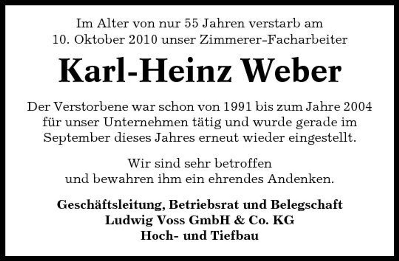 <p>Im Alter von nur 55 Jahren verstarb am 10. Oktober 2010 unser Zimmerer-Facharbeiter</p><p>Karl-Heinz Weber<br />Der Verstorbene war schon von 1991 bis zum Jahre 2004 für unser Unternehmen tätig und wurde gerade im September dieses Jahres erneut wieder eingestellt. Wir sind sehr betroffen und bewahren ihm ein ehrendes Andenken. Geschäftsleitung, Betriebsrat und Belegschaft Ludwig Voss GmbH &amp; Co. KG Hoch- und Tiefbau</p>