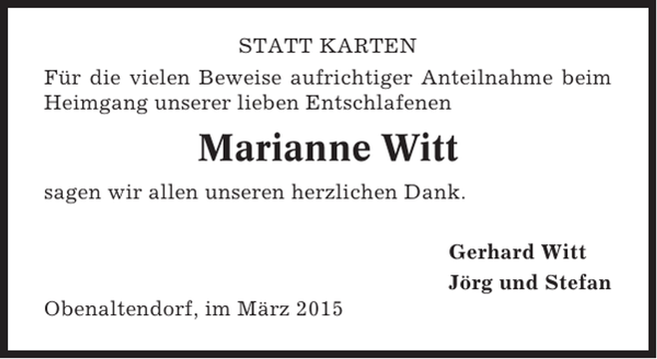 <p>STATT KARTEN<br />Für die vielen Beweise aufrichtiger Anteilnahme beim<br />Heimgang unserer lieben Entschlafenen</p><p>Marianne Witt<br />sagen wir allen unseren herzlichen Dank.<br />Gerhard Witt<br />Jörg und Stefan<br />Obenaltendorf, im März 2015</p>