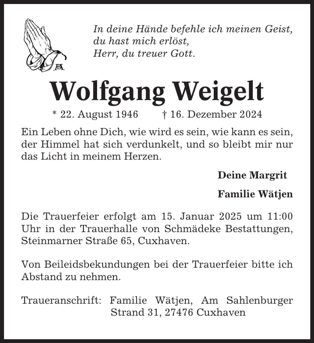 <p>In deine Hände befehle ich meinen Geist,<br />du hast mich erlöst,<br />Herr, du treuer Gott.</p><p>Wolfgang Weigelt<br />* 22. August 1946</p><p>† 16. Dezember 2024</p><p>Ein Leben ohne Dich, wie wird es sein, wie kann es sein,<br />der Himmel hat sich verdunkelt, und so bleibt mir nur<br />das Licht in meinem Herzen.<br />Deine Margrit<br />Familie Wätjen<br />Die Trauerfeier erfolgt am 15. Januar 2025 um 11:00<br />Uhr in der Trauerhalle von Schmädeke Bestattungen,<br />Steinmarner Straße 65, Cuxhaven.<br />Von Beileidsbekundungen bei der Trauerfeier bitte ich<br />Abstand zu nehmen.<br />Traueranschrift: Familie Wätjen, Am Sahlenburger<br />Strand 31, 27476 Cuxhaven</p>
