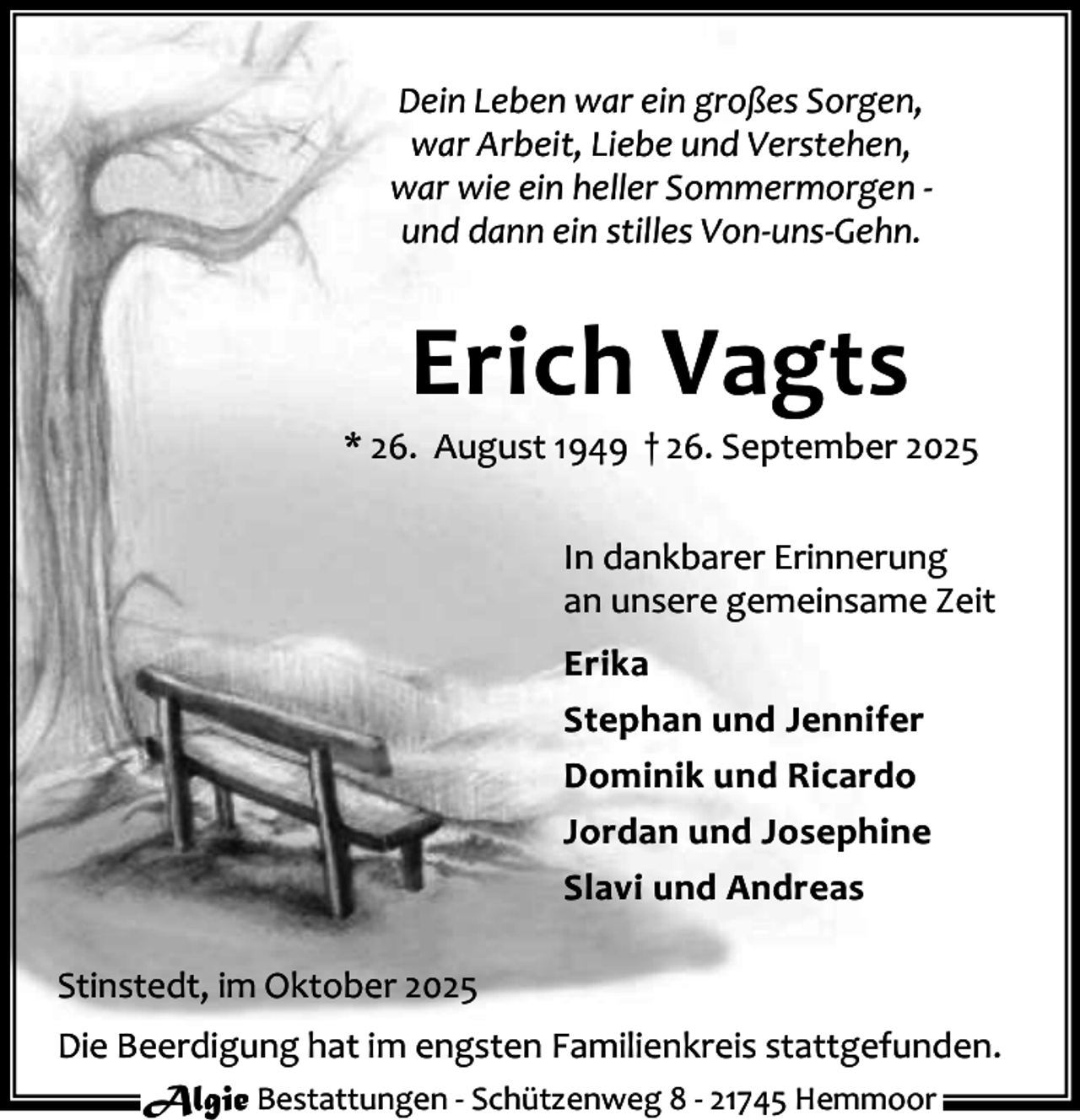 <p>Dein Leben war ein großes Sorgen,<br />war Arbeit, Liebe und Verstehen,<br />war wie ein heller Sommermorgen und dann ein stilles Von-uns-Gehn.</p><p>Erich Vagts</p><p>* 26. August 1949 † 26. September 2025<br />In dankbarer Erinnerung<br />an unsere gemeinsame Zeit<br />Erika<br />Stephan und Jennifer<br />Dominik und Ricardo<br />Jordan und Josephine<br />Slavi und Andreas<br />Stinstedt, im Oktober 2025<br />Die Beerdigung hat im engsten Familienkreis stattgefunden.<br />Algie Bestattungen - Schützenweg 8 - 21745 Hemmoor</p>