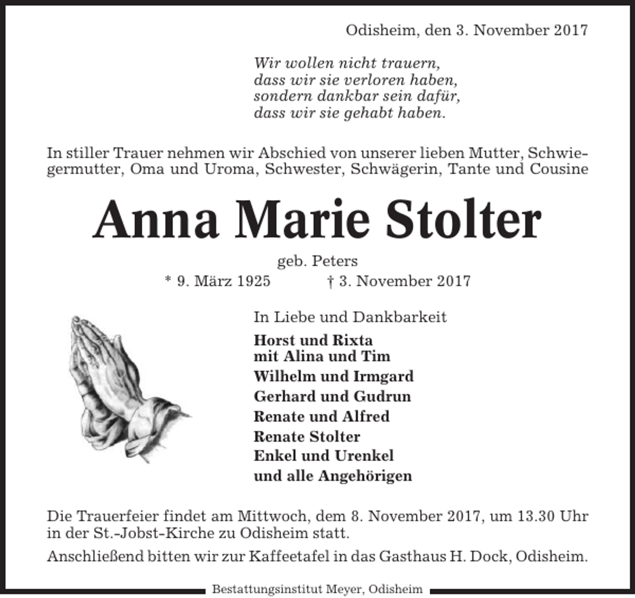 <p>Odisheim, den 3. November 2017<br />Wir wollen nicht trauern,<br />dass wir sie verloren haben,<br />sondern dankbar sein dafür,<br />dass wir sie gehabt haben.<br />In stiller Trauer nehmen wir Abschied von unserer lieben Mutter, Schwiegermutter, Oma und Uroma, Schwester, Schwägerin, Tante und Cousine</p><p>Anna Marie Stolter<br />* 9. März 1925</p><p>geb. Peters<br />† 3. November 2017</p><p>In Liebe und Dankbarkeit<br />Horst und Rixta<br />mit Alina und Tim<br />Wilhelm und Irmgard<br />Gerhard und Gudrun<br />Renate und Alfred<br />Renate Stolter<br />Enkel und Urenkel<br />und alle Angehörigen<br />Die Trauerfeier findet am Mittwoch, dem 8. November 2017, um 13.30 Uhr<br />in der St.-Jobst-Kirche zu Odisheim statt.<br />Anschließend bitten wir zur Kaffeetafel in das Gasthaus H. Dock, Odisheim.<br />Bestattungsinstitut Meyer, Odisheim</p>