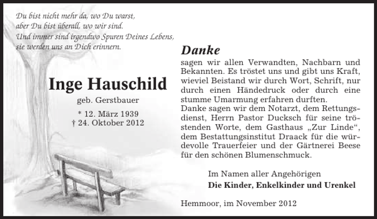 <p>Du bist nicht mehr da, wo Du warst,<br />aber Du bist überall, wo wir sind.<br />Und immer sind irgendwo Spuren Deines Lebens,<br />sie werden uns an Dich erinnern.</p><p>Inge Hauschild<br />geb. Gerstbauer<br />* 12. März 1939<br />† 24. Oktober 2012</p><p>Danke<br />sagen wir allen Verwandten, Nachbarn und<br />Bekannten. Es tröstet uns und gibt uns Kraft,<br />wieviel Beistand wir durch Wort, Schrift, nur<br />durch einen Händedruck oder durch eine<br />stumme Umarmung erfahren durften.<br />Danke sagen wir dem Notarzt, dem Rettungsdienst, Herrn Pastor Ducksch für seine tröstenden Worte, dem Gasthaus „Zur Linde“,<br />dem Bestattungsinstitut Draack für die würdevolle Trauerfeier und der Gärtnerei Beese<br />für den schönen Blumenschmuck.<br />Im Namen aller Angehörigen<br />Die Kinder, Enkelkinder und Urenkel<br />Hemmoor, im November 2012</p>