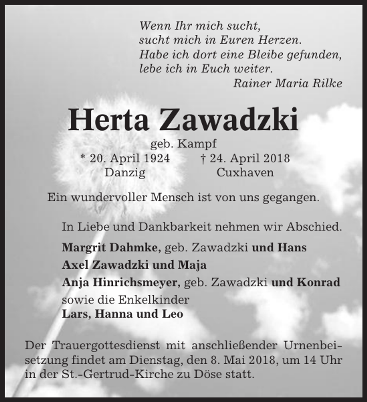 <p>Wenn Ihr mich sucht,<br />sucht mich in Euren Herzen.<br />Habe ich dort eine Bleibe gefunden,<br />lebe ich in Euch weiter.<br />Rainer Maria Rilke</p><p>Herta Zawadzki<br />geb. Kampf<br />* 20. April 1924<br />† 24. April 2018<br />Danzig<br />Cuxhaven<br />Ein wundervoller Mensch ist von uns gegangen.<br />In Liebe und Dankbarkeit nehmen wir Abschied.<br />Margrit Dahmke, geb. Zawadzki und Hans<br />Axel Zawadzki und Maja<br />Anja Hinrichsmeyer, geb. Zawadzki und Konrad<br />sowie die Enkelkinder<br />Lars, Hanna und Leo<br />Der Trauergottesdienst mit anschließender Urnenbeisetzung findet am Dienstag, den 8. Mai 2018, um 14 Uhr<br />in der St.-Gertrud-Kirche zu Döse statt.</p>