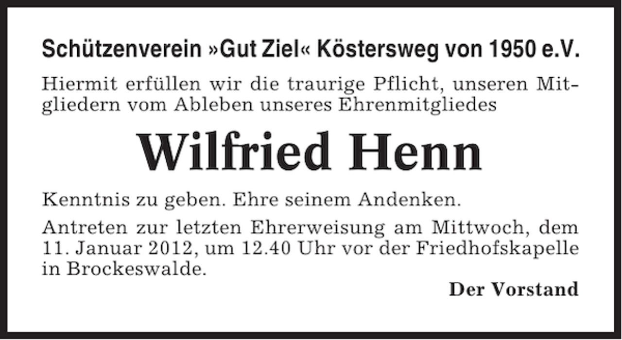 <p>Schützenverein »Gut Ziel« Köstersweg von 1950 e.V.<br />Hiermit erfüllen wir die traurige Pflicht, unseren Mitgliedern vom Ableben unseres Ehrenmitgliedes</p><p>Wilfried Henn<br />Kenntnis zu geben. Ehre seinem Andenken.<br />Antreten zur letzten Ehrerweisung am Mittwoch, dem<br />11. Januar 2012, um 12.40 Uhr vor der Friedhofskapelle<br />in Brockeswalde.<br />Der Vorstand</p>