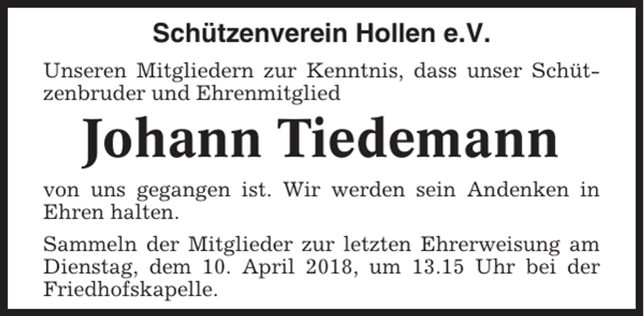 <p>Schützenverein Hollen e.V.<br />Unseren Mitgliedern zur Kenntnis, dass unser Schützenbruder und Ehrenmitglied</p><p>Johann Tiedemann<br />von uns gegangen ist. Wir werden sein Andenken in<br />Ehren halten.<br />Sammeln der Mitglieder zur letzten Ehrerweisung am<br />Dienstag, dem 10. April 2018, um 13.15 Uhr bei der<br />Friedhofskapelle.</p>