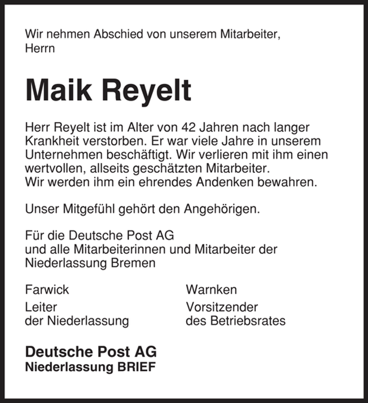 <p>Wir nehmen Abschied von unserem Mitarbeiter, Herrn</p><p>Maik Reyelt<br />Herr Reyelt ist im Alter von 42 Jahren nach langer Krankheit verstorben. Er war viele Jahre in unserem Unternehmen beschäftigt. Wir verlieren mit ihm einen wertvollen, allseits geschätzten Mitarbeiter. Wir werden ihm ein ehrendes Andenken bewahren. Unser Mitgefühl gehört den Angehörigen. Für die Deutsche Post AG und alle Mitarbeiterinnen und Mitarbeiter der Niederlassung Bremen Farwick Leiter der Niederlassung Warnken Vorsitzender des Betriebsrates</p><p>Deutsche Post AG<br />Niederlassung BRIEF</p>