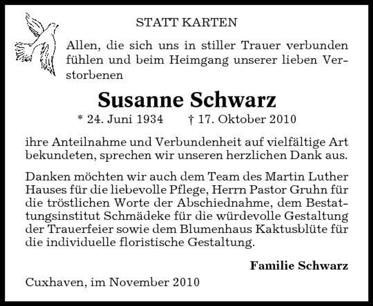 <p>STATT KARTEN Allen, die sich uns in stiller Trauer verbunden fühlen und beim Heimgang unserer lieben Verstorbenen</p><p>Susanne Schwarz<br />* 24. Juni 1934 † 17. Oktober 2010 ihre Anteilnahme und Verbundenheit auf vielfältige Art bekundeten, sprechen wir unseren herzlichen Dank aus. Danken möchten wir auch dem Team des Martin Luther Hauses für die liebevolle Pflege, Herrn Pastor Gruhn für die tröstlichen Worte der Abschiednahme, dem Bestattungsinstitut Schmädeke für die würdevolle Gestaltung der Trauerfeier sowie dem Blumenhaus Kaktusblüte für die individuelle floristische Gestaltung. Familie Schwarz Cuxhaven, im November 2010</p>