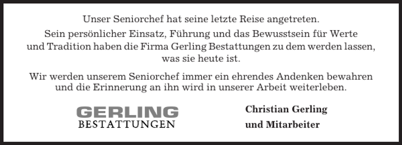 <p>Unser Seniorchef hat seine letzte Reise angetreten.<br />Sein persönlicher Einsatz, Führung und das Bewusstsein für Werte<br />und Tradition haben die Firma Gerling Bestattungen zu dem werden lassen,<br />was sie heute ist.<br />Wir werden unserem Seniorchef immer ein ehrendes Andenken bewahren<br />und die Erinnerung an ihn wird in unserer Arbeit weiterleben.<br />Christian Gerling<br />und Mitarbeiter</p>