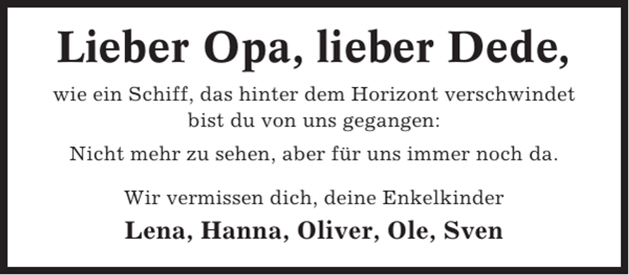 <p>Lieber Opa, lieber Dede,<br />wie ein Schiff, das hinter dem Horizont verschwindet<br />bist du von uns gegangen:<br />Nicht mehr zu sehen, aber für uns immer noch da.<br />Wir vermissen dich, deine Enkelkinder</p><p>Lena, Hanna, Oliver, Ole, Sven</p>