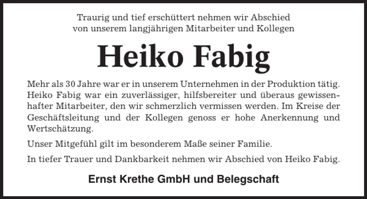 <p>Traurig und tief erschüttert nehmen wir Abschied<br />von unserem langjährigen Mitarbeiter und Kollegen</p><p>Heiko Fabig<br />Mehr als 30 Jahre war er in unserem Unternehmen in der Produktion tätig.<br />Heiko Fabig war ein zuverlässiger, hilfsbereiter und überaus gewissenhafter Mitarbeiter, den wir schmerzlich vermissen werden. Im Kreise der<br />Geschäftsleitung und der Kollegen genoss er hohe Anerkennung und<br />Wertschätzung.<br />Unser Mitgefühl gilt im besonderem Maße seiner Familie.<br />In tiefer Trauer und Dankbarkeit nehmen wir Abschied von Heiko Fabig.</p><p>Ernst Krethe GmbH und Belegschaft</p>