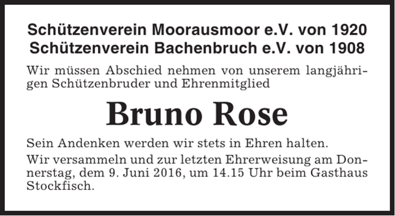 <p>Schützenverein Moorausmoor e.V. von 1920<br />Schützenverein Bachenbruch e.V. von 1908<br />Wir müssen Abschied nehmen von unserem langjährigen Schützenbruder und Ehrenmitglied</p><p>Bruno Rose<br />Sein Andenken werden wir stets in Ehren halten.<br />Wir versammeln und zur letzten Ehrerweisung am Donnerstag, dem 9. Juni 2016, um 14.15 Uhr beim Gasthaus<br />Stockfisch.</p>