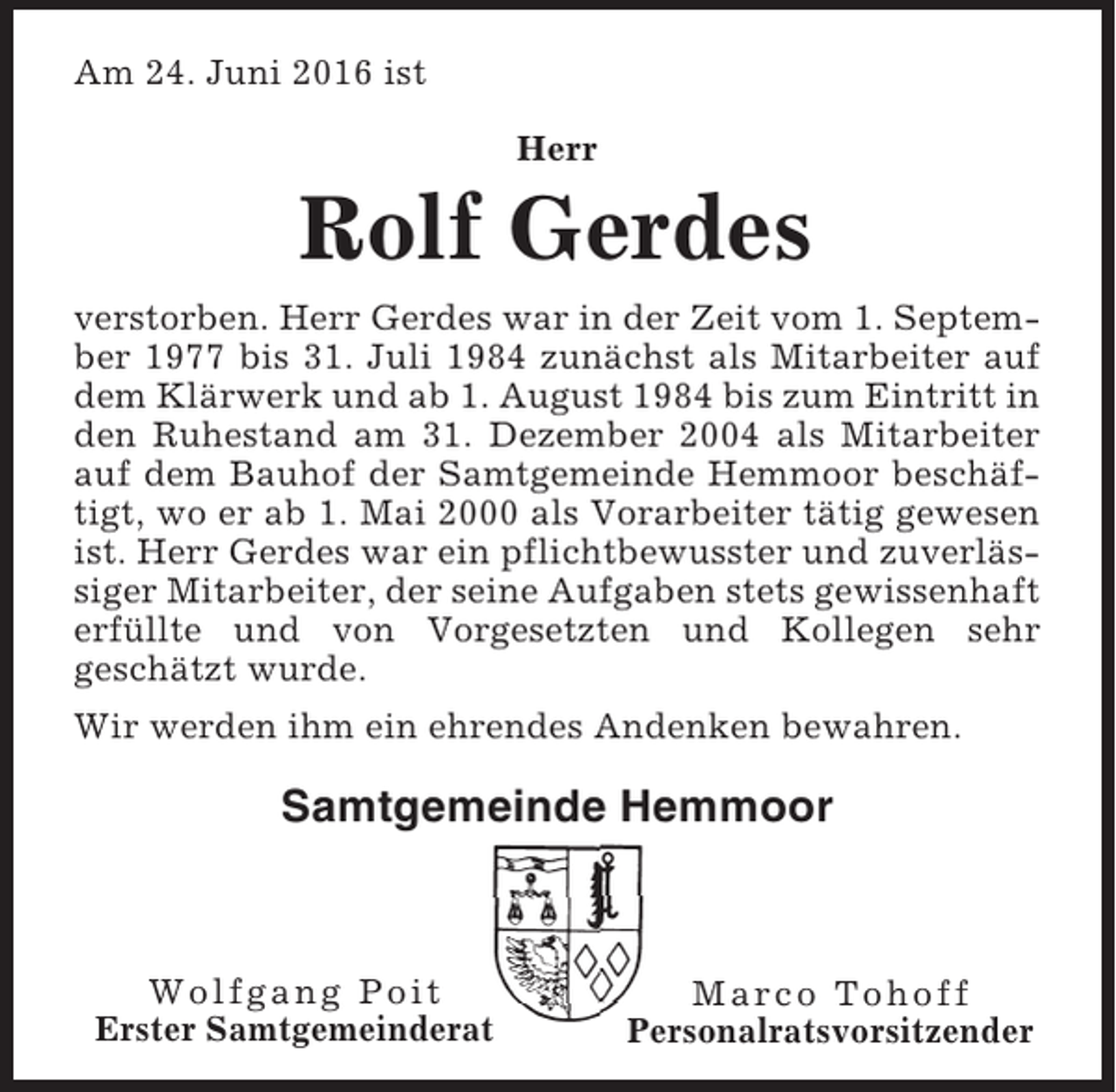 <p>Am 24. Juni 2016 ist<br />Herr</p><p>Rolf Gerdes<br />verstorben. Herr Gerdes war in der Zeit vom 1. September 1977 bis 31. Juli 1984 zunächst als Mitarbeiter auf<br />dem Klärwerk und ab 1. August 1984 bis zum Eintritt in<br />den Ruhestand am 31. Dezember 2004 als Mitarbeiter<br />auf dem Bauhof der Samtgemeinde Hemmoor beschäftigt, wo er ab 1. Mai 2000 als Vorarbeiter tätig gewesen<br />ist. Herr Gerdes war ein pflichtbewusster und zuverlässiger Mitarbeiter, der seine Aufgaben stets gewissenhaft<br />erfüllte und von Vorgesetzten und Kollegen sehr<br />geschätzt wurde.<br />Wir werden ihm ein ehrendes Andenken bewahren.</p><p>Samtgemeinde Hemmoor</p><p>Wolfgang Poit<br />Erster Samtgemeinderat</p><p>Marco Tohoff<br />Personalratsvorsitzender</p>
