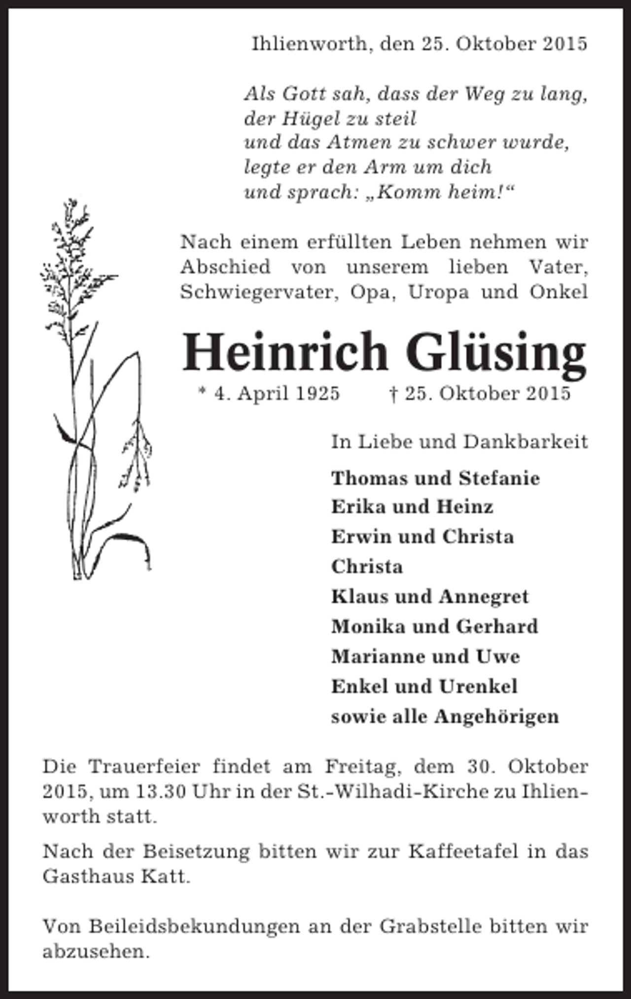<p>Ihlienworth, den 25. Oktober 2015<br />Als Gott sah, dass der Weg zu lang,<br />der Hügel zu steil<br />und das Atmen zu schwer wurde,<br />legte er den Arm um dich<br />und sprach: „Komm heim!“<br />Nach einem erfüllten Leben nehmen wir<br />Abschied von unserem lieben Vater,<br />Schwiegervater, Opa, Uropa und Onkel</p><p>Heinrich Glüsing<br />* 4. April 1925</p><p>† 25. Oktober 2015</p><p>In Liebe und Dankbarkeit<br />Thomas und Stefanie<br />Erika und Heinz<br />Erwin und Christa<br />Christa<br />Klaus und Annegret<br />Monika und Gerhard<br />Marianne und Uwe<br />Enkel und Urenkel<br />sowie alle Angehörigen<br />Die Trauerfeier findet am Freitag, dem 30. Oktober<br />2015, um 13.30 Uhr in der St.-Wilhadi-Kirche zu Ihlienworth statt.<br />Nach der Beisetzung bitten wir zur Kaffeetafel in das<br />Gasthaus Katt.<br />Von Beileidsbekundungen an der Grabstelle bitten wir<br />abzusehen.</p>