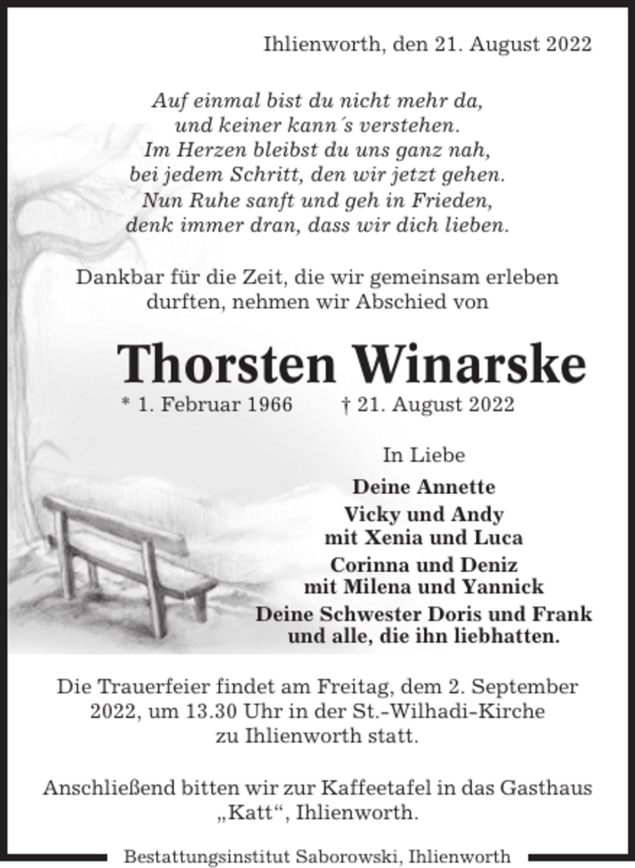 <p>Ihlienworth, den 21. August 2022<br />Auf einmal bist du nicht mehr da,<br />und keiner kann´s verstehen.<br />Im Herzen bleibst du uns ganz nah,<br />bei jedem Schritt, den wir jetzt gehen.<br />Nun Ruhe sanft und geh in Frieden,<br />denk immer dran, dass wir dich lieben.<br />Dankbar für die Zeit, die wir gemeinsam erleben<br />durften, nehmen wir Abschied von</p><p>Thorsten Winarske<br />* 1. Februar 1966</p><p>† 21. August 2022<br />In Liebe</p><p>Deine Annette<br />Vicky und Andy<br />mit Xenia und Luca<br />Corinna und Deniz<br />mit Milena und Yannick<br />Deine Schwester Doris und Frank<br />und alle, die ihn liebhatten.<br />Die Trauerfeier findet am Freitag, dem 2. September<br />2022, um 13.30 Uhr in der St.-Wilhadi-Kirche<br />zu Ihlienworth statt.<br />Anschließend bitten wir zur Kaffeetafel in das Gasthaus<br />„Katt“, Ihlienworth.<br />Bestattungsinstitut Saborowski, Ihlienworth</p>