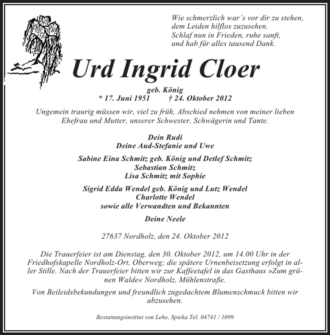 <p>Wie schmerzlich war’s vor dir zu stehen,<br />dem Leiden hilflos zuzusehen.<br />Schlaf nun in Frieden, ruhe sanft,<br />und hab für alles tausend Dank.</p><p>Urd Ingrid Cloer<br />geb. König<br />* 17. Juni 1951<br />† 24. Oktober 2012<br />Ungemein traurig müssen wir, viel zu früh, Abschied nehmen von meiner lieben<br />Ehefrau und Mutter, unserer Schwester, Schwägerin und Tante.<br />Dein Rudi<br />Deine Aud-Stefanie und Uwe<br />Sabine Eina Schmitz geb. König und Detlef Schmitz<br />Sebastian Schmitz<br />Lisa Schmitz mit Sophie<br />Sigrid Edda Wendel geb. König und Lutz Wendel<br />Charlotte Wendel<br />sowie alle Verwandten und Bekannten<br />Deine Neele<br />27637 Nordholz, den 24. Oktober 2012<br />Die Trauerfeier ist am Dienstag, den 30. Oktober 2012, um 14.00 Uhr in der<br />Friedhofskapelle Nordholz-Ort, Oberweg; die spätere Urnenbeisetzung erfolgt in aller Stille. Nach der Trauerfeier bitten wir zur Kaffeetafel in das Gasthaus »Zum grünen Walde« Nordholz, Mühlenstraße.<br />Von Beileidsbekundungen und freundlich zugedachtem Blumenschmuck bitten wir<br />abzusehen.<br />Bestattungsinstitut von Lehe, Spieka Tel. 04741 / 1099</p>