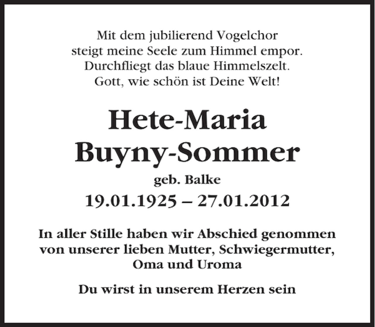 <p>Mit dem jubilierend Vogelchor<br />steigt meine Seele zum Himmel empor.<br />Durchfliegt das blaue Himmelszelt.<br />Gott, wie schön ist Deine Welt!</p><p>Hete-Maria<br />Buyny-Sommer<br />geb. Balke</p><p>19.01.1925 – 27.01.2012<br />In aller Stille haben wir Abschied genommen<br />von unserer lieben Mutter, Schwiegermutter,<br />Oma und Uroma<br />Du wirst in unserem Herzen sein</p>