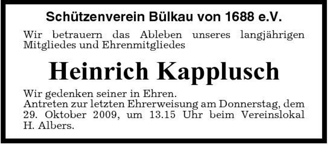 <p>Schützenverein Bülkau von 1688 e.V.<br />Wir betrauern das Ableben unseres langjährigen Mitgliedes und Ehrenmitgliedes</p><p>Heinrich Kapplusch<br />Wir gedenken seiner in Ehren. Antreten zur letzten Ehrerweisung am Donnerstag, dem 29. Oktober 2009, um 13.15 Uhr beim Vereinslokal H. Albers.</p>