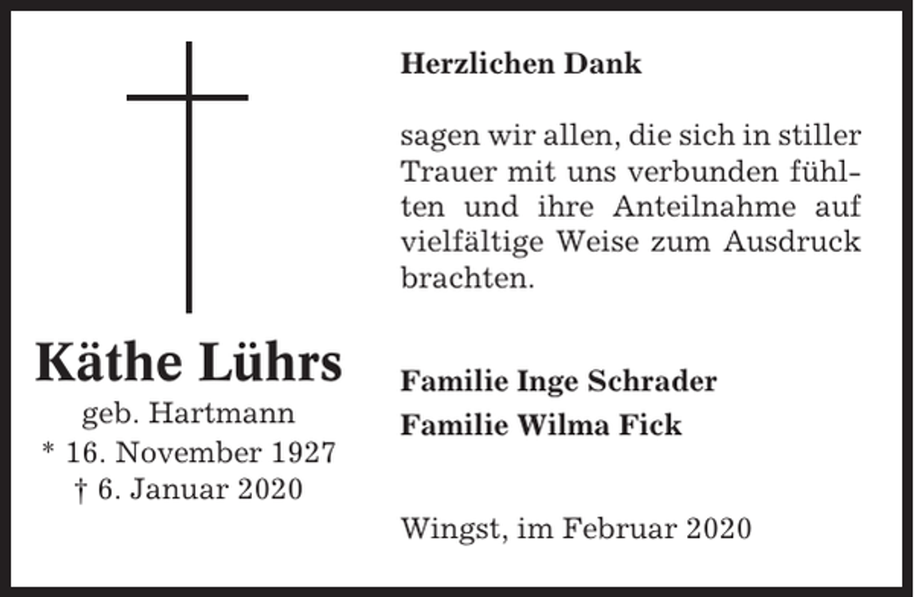 <p>Herzlichen Dank<br />sagen wir allen, die sich in stiller<br />Trauer mit uns verbunden fühlten und ihre Anteilnahme auf<br />vielfältige Weise zum Ausdruck<br />brachten.</p><p>Käthe Lührs<br />geb. Hartmann<br />* 16. November 1927<br />† 6. Januar 2020</p><p>Familie Inge Schrader<br />Familie Wilma Fick</p><p>Wingst, im Februar 2020</p>