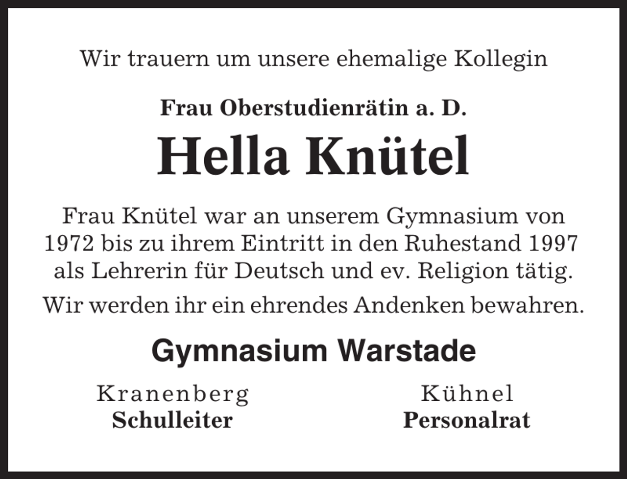 <p>Wir trauern um unsere ehemalige Kollegin<br />Frau Oberstudienrätin a. D.</p><p>Hella Knütel<br />Frau Knütel war an unserem Gymnasium von<br />1972 bis zu ihrem Eintritt in den Ruhestand 1997<br />als Lehrerin für Deutsch und ev. Religion tätig.<br />Wir werden ihr ein ehrendes Andenken bewahren.</p><p>Gymnasium Warstade<br />Kra nen b e rg<br />Schulleiter</p><p>Kühnel<br />Personalrat</p>