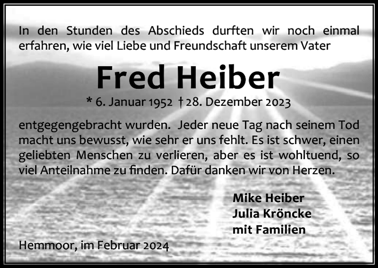 <p>In den Stunden des Abschieds durften wir noch einmal<br />erfahren, wie viel Liebe und Freundschaft unserem Vater</p><p>Fred Heiber</p><p>* 6. Januar 1952 † 28. Dezember 2023<br />entgegengebracht wurden. Jeder neue Tag nach seinem Tod<br />macht uns bewusst, wie sehr er uns fehlt. Es ist schwer, einen<br />geliebten Menschen zu verlieren, aber es ist wohltuend, so<br />viel Anteilnahme zu ﬁnden. Dafür danken wir von Herzen.</p><p>Hemmoor, im Februar 2024</p><p>Mike Heiber<br />Julia Kröncke<br />mit Familien</p>
