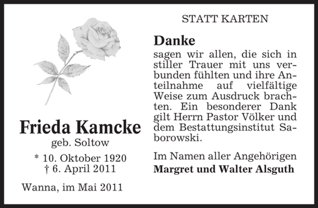 <p>STATT KARTEN</p><p>Danke<br />sagen wir allen, die sich in stiller Trauer mit uns verbunden fühlten und ihre Anteilnahme auf vielfältige Weise zum Ausdruck brachten. Ein besonderer Dank gilt Herrn Pastor Völker und dem Bestattungsinstitut Saborowski. Im Namen aller Angehörigen Margret und Walter Alsguth</p><p>Frieda Kamcke<br />geb. Soltow * 10. Oktober 1920 † 6. April 2011 Wanna, im Mai 2011</p>