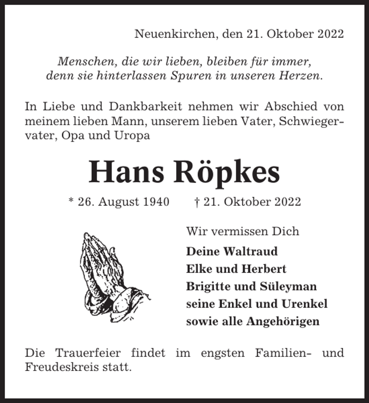 <p>Neuenkirchen, den 21. Oktober 2022<br />Menschen, die wir lieben, bleiben für immer,<br />denn sie hinterlassen Spuren in unseren Herzen.<br />In Liebe und Dankbarkeit nehmen wir Abschied von<br />meinem lieben Mann, unserem lieben Vater, Schwiegervater, Opa und Uropa</p><p>Hans Röpkes<br />* 26. August 1940</p><p>† 21. Oktober 2022<br />Wir vermissen Dich<br />Deine Waltraud<br />Elke und Herbert<br />Brigitte und Süleyman<br />seine Enkel und Urenkel<br />sowie alle Angehörigen</p><p>Die Trauerfeier findet im engsten Familien- und<br />Freudeskreis statt.</p>