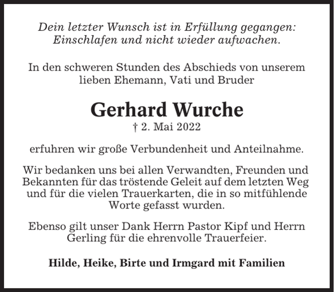 <p>Dein letzter Wunsch ist in Erfüllung gegangen:<br />Einschlafen und nicht wieder aufwachen.<br />In den schweren Stunden des Abschieds von unserem<br />lieben Ehemann, Vati und Bruder</p><p>Gerhard Wurche<br />† 2. Mai 2022<br />erfuhren wir große Verbundenheit und Anteilnahme.<br />Wir bedanken uns bei allen Verwandten, Freunden und<br />Bekannten für das tröstende Geleit auf dem letzten Weg<br />und für die vielen Trauerkarten, die in so mitfühlende<br />Worte gefasst wurden.<br />Ebenso gilt unser Dank Herrn Pastor Kipf und Herrn<br />Gerling für die ehrenvolle Trauerfeier.<br />Hilde, Heike, Birte und Irmgard mit Familien</p>