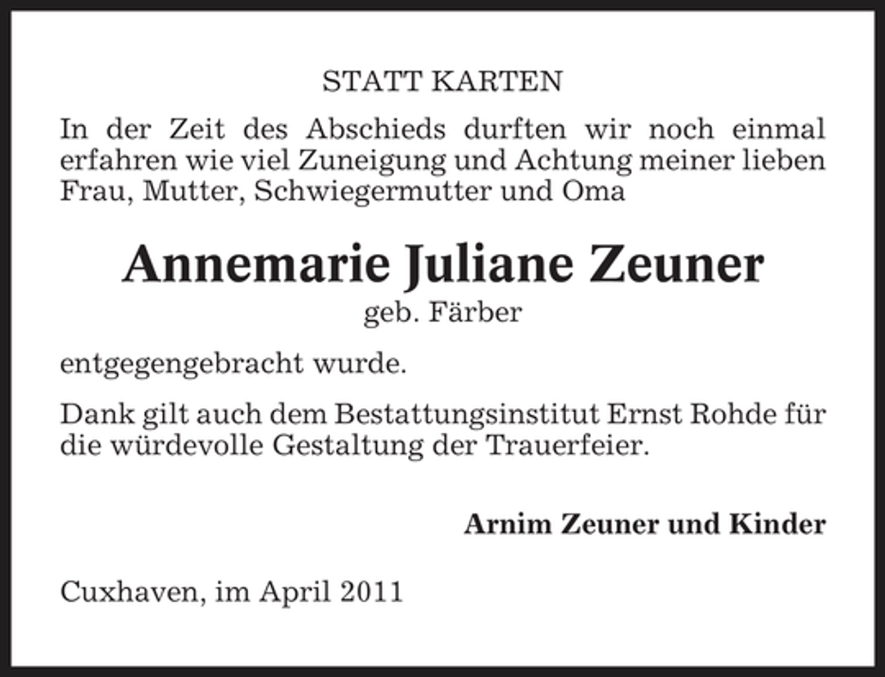 <p>STATT KARTEN In der Zeit des Abschieds durften wir noch einmal erfahren wie viel Zuneigung und Achtung meiner lieben Frau, Mutter, Schwiegermutter und Oma</p><p>Annemarie Juliane Zeuner<br />geb. Färber entgegengebracht wurde. Dank gilt auch dem Bestattungsinstitut Ernst Rohde für die würdevolle Gestaltung der Trauerfeier. Arnim Zeuner und Kinder Cuxhaven, im April 2011</p>